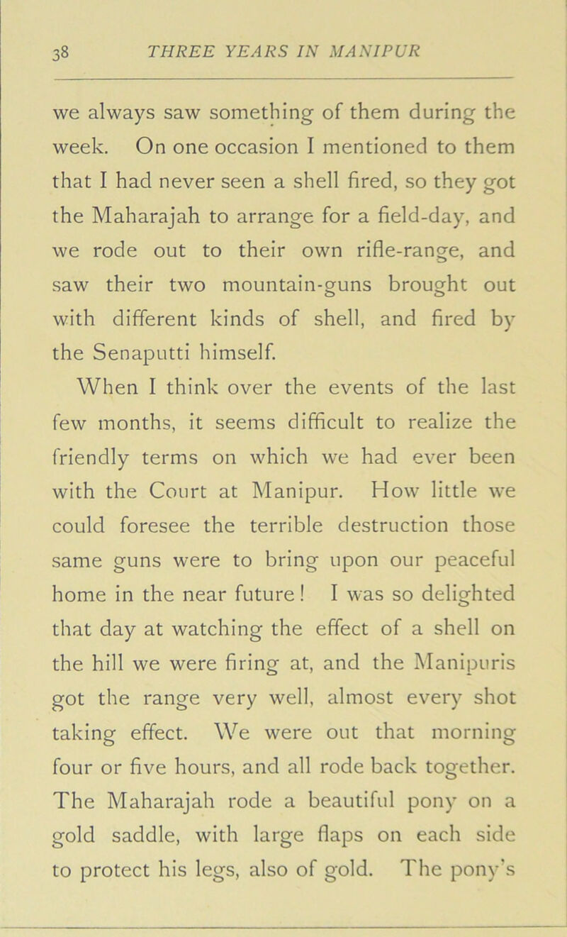 we always saw something of them during the week. On one occasion I mentioned to them that I had never seen a shell fired, so they got the Maharajah to arrange for a field-day, and we rode out to their own rifle-range, and saw their two mountain-guns brought out with different kinds of shell, and fired by the Senaputti himself. When I think over the events of the last few months, it seems difficult to realize the friendly terms on which we had ever been with the Court at Manipur. How little we could foresee the terrible destruction those same guns were to bring upon our peaceful home in the near future! I was so delighted that day at watching the effect of a shell on the hill we were firing at, and the Manipuris got the range very well, almost every shot taking effect. We were out that morning four or five hours, and all rode back together. The Maharajah rode a beautiful pony on a gold saddle, with large flaps on each side to protect his legs, also of gold. The pony’s