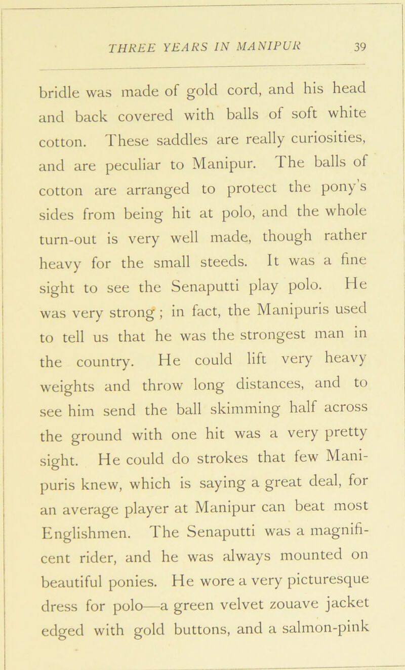 bridle was made of gold cord, and his head and back covered with balls of soft white cotton. These saddles are really curiosities, and are peculiar to Manipur, The balls of cotton are arranged to protect the pony s sides from being hit at polo, and the whole turn-out is very well made, though rather heavy for the small steeds. It was a fine sight to see the Senaputti play polo. He was very strong ; In fact, the Manipuris used to tell us that he was the strongest man in the country. He could lift very heavy weights and throw long distances, and to see him send the ball skimming half across the ground with one hit was a very pretty sight. He could do strokes that few Mani- puris knew, which is saying a great deal, for an average player at Manipur can beat most Englishmen. T. he Senaputti was a magnifi- cent rider, and he was always mounted on beautiful ponies. He wore a very picturesque dress for polo—a green velvet zouave jacket edged with gold buttons, and a salmon-pink