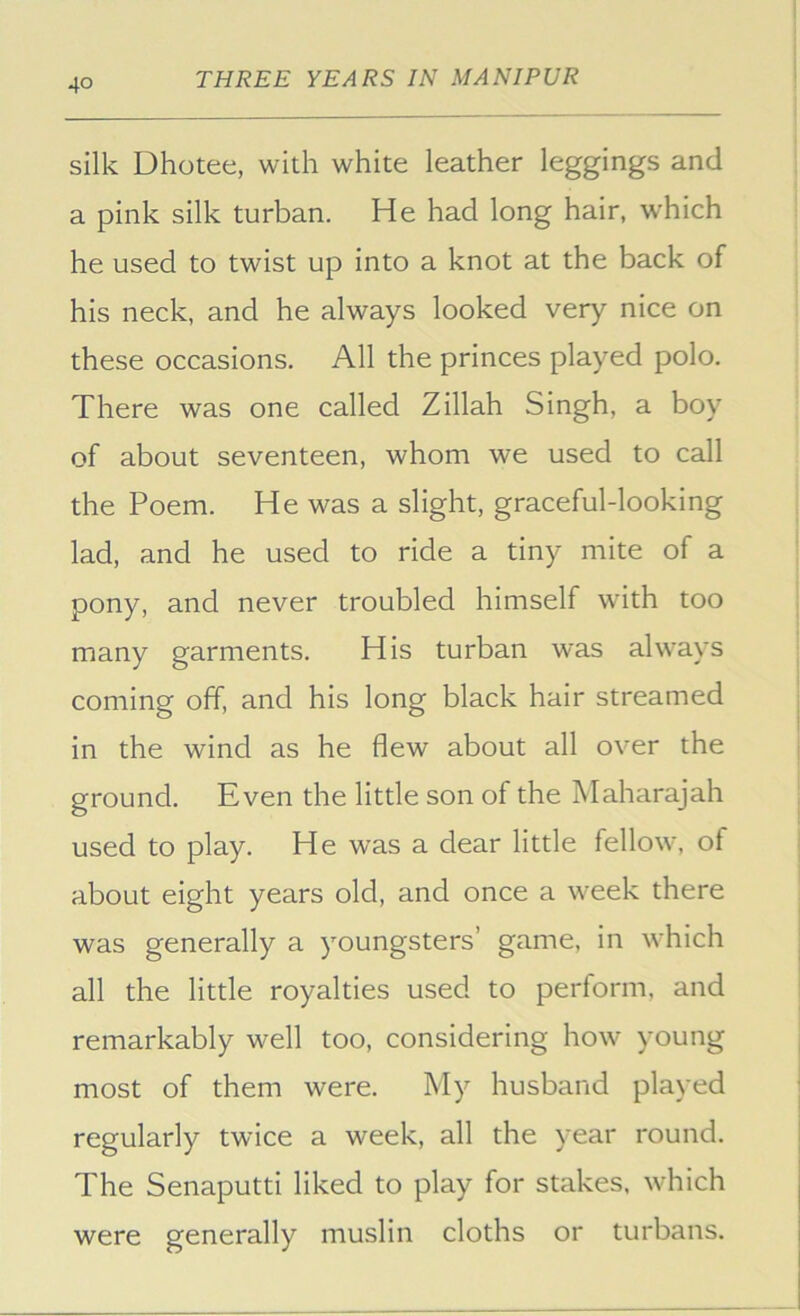silk Dhotee, with white leather leggings and a pink silk turban. He had long hair, which he used to twist up into a knot at the back of his neck, and he always looked very nice on these occasions. All the princes played polo. There was one called Zillah Singh, a boy of about seventeen, whom we used to call the Poem. He was a slight, graceful-looking lad, and he used to ride a tiny mite of a pony, and never troubled himself with too many garments. His turban was always coming off, and his long black hair streamed in the wind as he flew about all over the ground. Even the little son of the Maharajah used to play. He was a dear little fellow, of about eight years old, and once a week there was generally a youngsters’ game, in which all the little royalties used to perform, and remarkably well too, considering how young most of them were. My husband played regularly twice a week, all the year round. The Senaputti liked to play for stakes, which were generally muslin cloths or turbans.