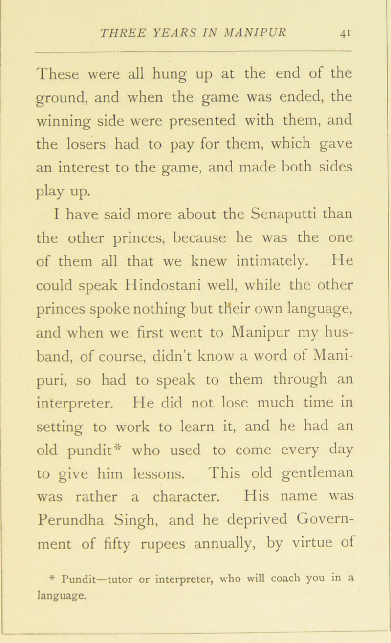 These were all hung up at the end of the ground, and when the game was ended, the winning side were presented with them, and the losers had to pay for them, which gave an interest to the game, and made both sides play up. I have said more about the Senaputti than the other princes, because he was the one of them all that we knew intimately. He could speak Hindostani well, while the other princes spoke nothing but their own language, and when we first went to Manipur my hus- band, of course, didn’t know a word of Mani- puri, so had to speak to them through an interpreter. He did not lose much time in setting to work to learn it, and he had an old pundit* who used to come every day to give him lessons. This old gentleman was rather a character. His name was Perundha Singh, and he deprived Govern- ment of fifty rupees annually, by virtue of * Pundit—tutor or interpreter, who will coach you in a language.