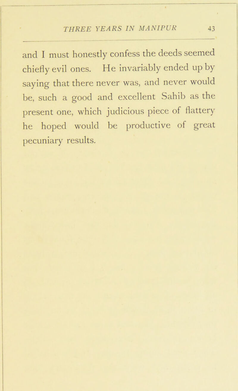 and I must honestly confess the deeds seemed chiefly evil ones. He invariably ended up by saying that there never was, and never would be, such a good and excellent Sahib as the present one, which judicious piece of flattery he hoped would be productive of great pecuniary results.