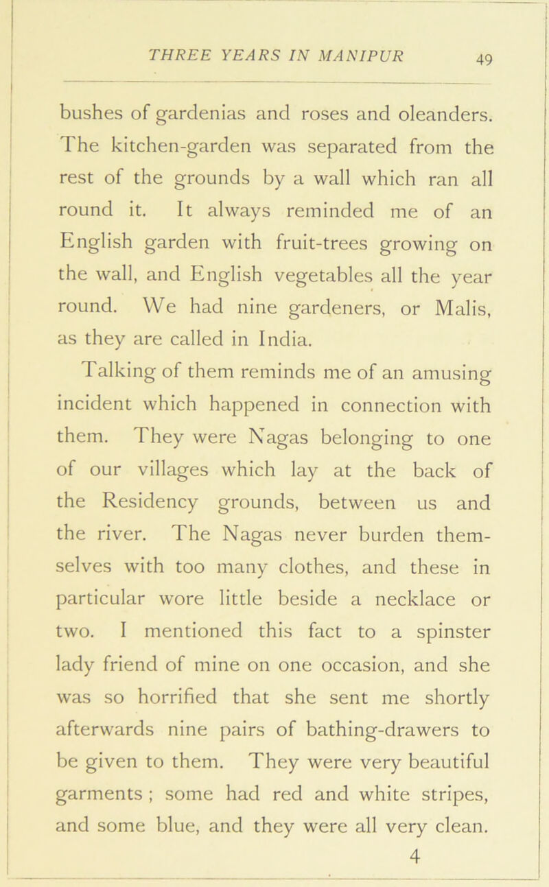 bushes of gardenias and roses and oleanders. The kitchen-garden was separated from the rest of the grounds by a wall which ran all round it. It always reminded me of an English garden with fruit-trees growing on the wall, and English vegetables all the year round. We had nine gardeners, or Malis, as they are called in India. Talking of them reminds me of an amusing incident which happened in connection with them. They were Nagas belonging to one of our villages which lay at the back of the Residency grounds, between us and the river. The Nagas never burden them- selves with too many clothes, and these in particular wore little beside a necklace or two. I mentioned this fact to a spinster lady friend of mine on one occasion, and she was so horrified that she sent me shortly afterwards nine pairs of bathing-drawers to be given to them. They were very beautiful garments ; some had red and white stripes, and some blue, and they were all very clean. 4