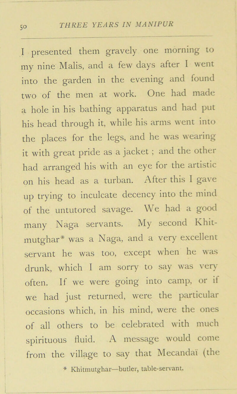 I presented them gravely one morning to my nine Malis, and a few days after I went into the garden in the evening and found two of the men at work. One had made a hole in his bathing apparatus and had put his head through it, while his arms went into the places for the legs, and he was wearing it with great pride as a jacket ; and the other had arranged his with an eye for the artistic on his head as a turban. After this I gave up trying to inculcate decency into the mind of the untutored savage. We had a good many Naga servants. My second Khit- mutghar* was a Naga, and a very excellent servant he was too, except when he was drunk, which I am sorry to say was very often. If we were going into camp, or if we had just returned, were the particular occasions which, in his mind, were the ones of all others to be celebrated with much spirituous fluid. A message would come from the village to say that Mecandai (the * Khitmutghar—butler, table-senant.