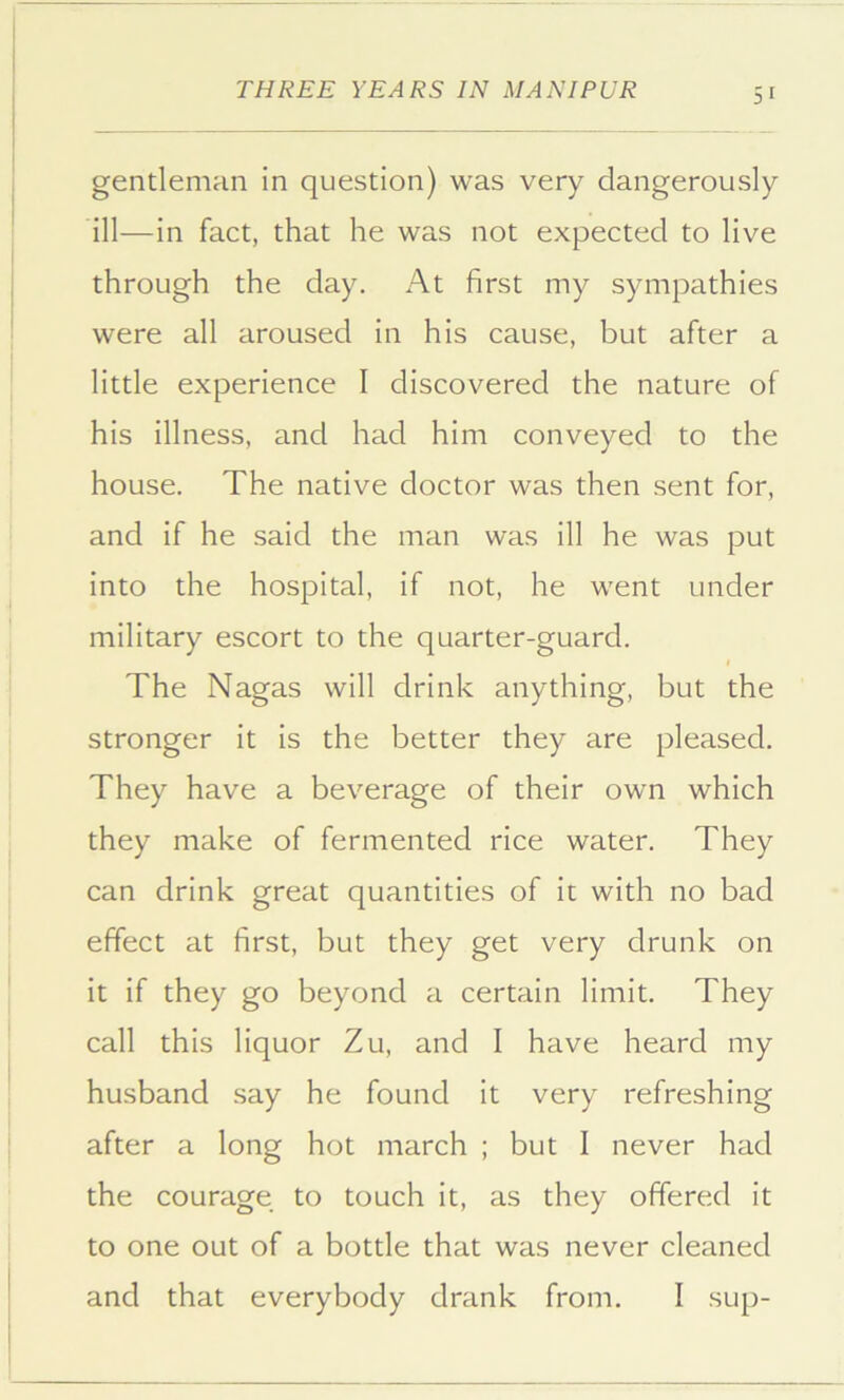 gentleman in question) was very dangerously ill—in fact, that he was not expected to live through the day. At first my sympathies were all aroused in his cause, but after a little experience I discovered the nature of his illness, and had him conveyed to the house. The native doctor was then sent for, and if he said the man was ill he was put into the hospital, if not, he went under military escort to the quarter-guard. I The Nagas will drink anything, but the stronger it is the better they are pleased. They have a beverage of their own which they make of fermented rice water. They can drink great quantities of it with no bad effect at first, but they get very drunk on it if they go beyond a certain limit. They call this liquor Zu, and 1 have heard my husband say he found it very refreshing after a long hot march ; but I never had the courage to touch it, as they offered it to one out of a bottle that was never cleaned and that everybody drank from. I sup-