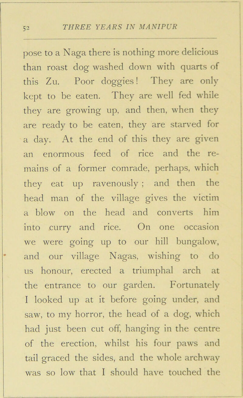 pose to a Naga there is nothing more delicious than roast dog washed down with quarts of this Zu. Poor doggies! They are only kept to be eaten. They are well fed while they are growing up, and then, when they are ready to be eaten, they are starved for a day. At the end of this they are given an enormous feed of rice and the re- mains of a former comrade, perhaps, which they eat up ravenously ; and then the head man of the village gives the victim a blow on the head and converts him into curry and rice. On one occasion we were going up to our hill bungalow, and our village Nagas, wishing to do us honour, erected a triumphal arch at the entrance to our garden. Fortunately I looked up at it before going under, and saw, to my horror, the head of a dog, which had just been cut off, hanging in the centre of the erection, whilst his four paws and tail graced the sides, and the whole archway was so low that I should have touched the