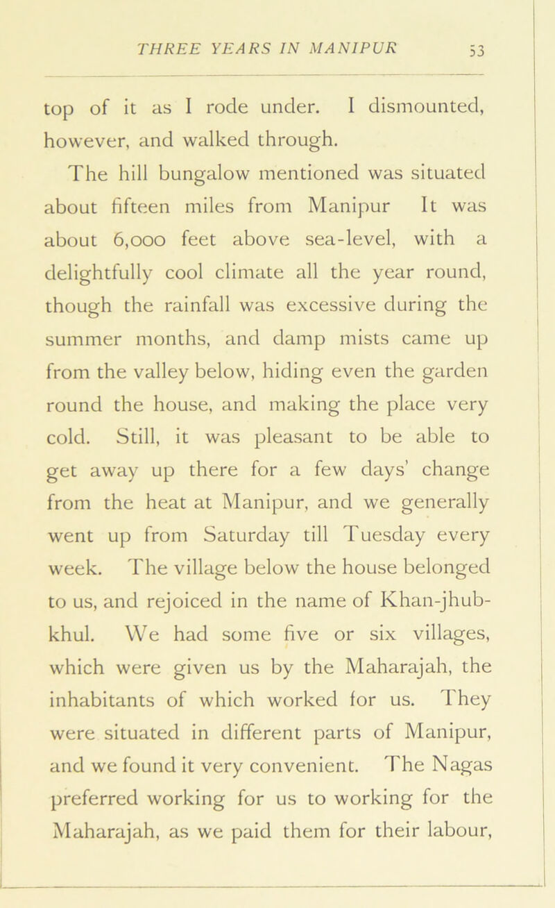 top of it as I rode under. I dismounted, however, and walked through. The hill bungalow mentioned was situated about fifteen miles from Manipur It was about 6,000 feet above sea-level, with a delightfully cool climate all the year round, though the rainfall was excessive during the summer months, and damp mists came up from the valley below, hiding even the garden round the house, and making the place very cold. Still, it was pleasant to be able to get away up there for a few days’ change from the heat at Manipur, and we generally went up from Saturday till Tuesday every week. The village below the house belonged to us, and rejoiced in the name of Khan-jhub- khul. We had some five or six villages, which were given us by the Maharajah, the inhabitants of which worked for us. They were situated in different parts of Manipur, and we found it very convenient. The Nagas preferred working for us to working for the Maharajah, as we paid them for their labour.