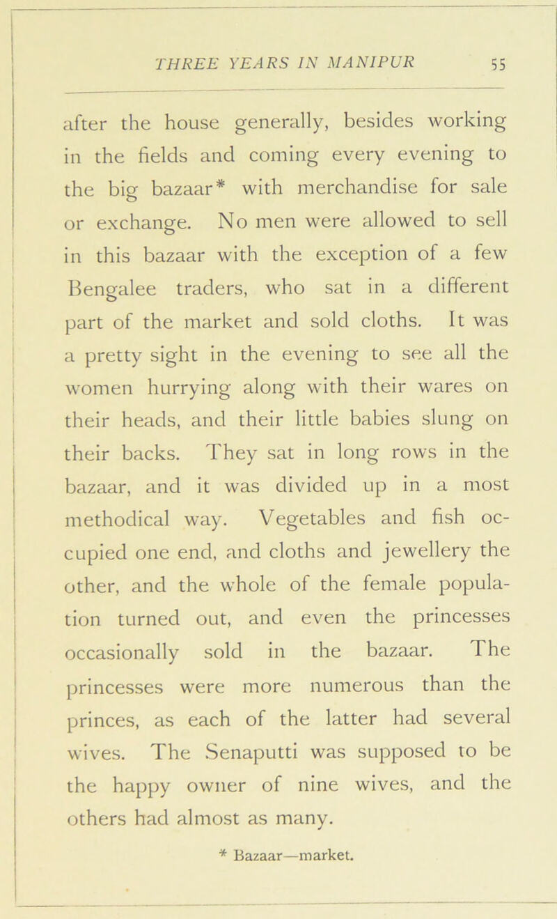 after the house generally, besides working in the fields and coming every evening to the big bazaar* with merchandise for sale or exchange. No men were allowed to sell in this bazaar with the exception of a few Bengalee traders, who sat in a different part of the market and sold cloths. It was a pretty sight in the evening to see all the women hurrying along with their wares on their heads, and their little babies slung on their backs. They sat in long rows in the bazaar, and it was divided up in a most methodical way. Vegetables and fish oc- cupied one end, and cloths and jewellery the other, and the whole of the female popula- tion turned out, and even the princesses occasionally sold in the bazaar. The princesses were more numerous than the princes, as each of the latter had several wives. The .Senaputti was supposed to be the happy owner of nine wives, and the others had almost as many. * Bazaar—market. I