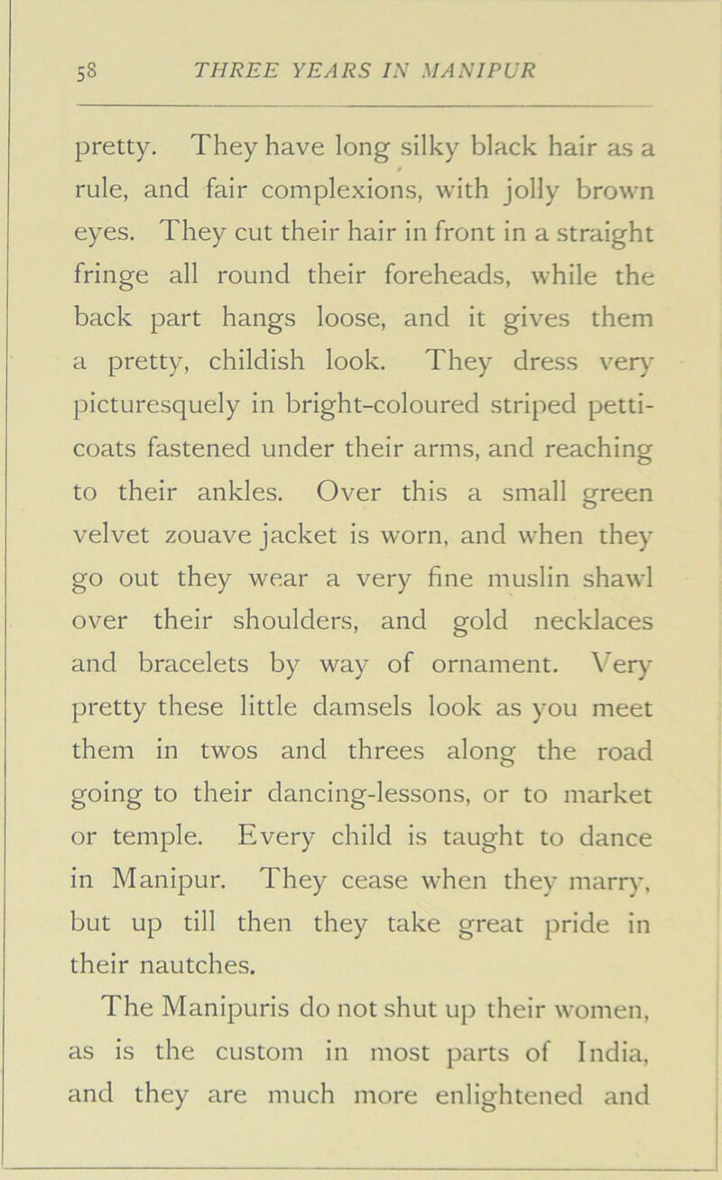 pretty. They have long silky black hair as a rule, and fair complexions, with jolly brown eyes. They cut their hair in front in a straight fringe all round their foreheads, while the back part hangs loose, and it gives them a pretty, childish look. They dress very picturesquely in bright-coloured striped petti- coats fastened under their arms, and reaching to their ankles. Over this a small green velvet zouave jacket is worn, and when they go out they wear a very fine muslin shawl over their shoulders, and gold necklaces and bracelets by way of ornament. Very- pretty these little damsels look as you meet them in twos and threes along the road going to their dancing-lessons, or to market or temple. Every child is taught to dance in Manipur. They cease when they marry, but up till then they take great pride in their nautches. The Manipuris do not shut up their women, as is the custom in most parts of India, and they are much more enlightened and