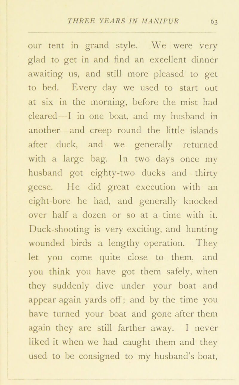 our tent in grand style. We were very glad to get in and find an excellent dinner awaiting us, and still more pleased to get to bed. Every day we used to start out at six in the morning, before the mist had cleared—I in one boat, and my husband in another—and creep round the little islands after duck, and we generally returned with a large bag. In two days once my husband got eighty-two ducks and thirty geese. He did great execution with an eight-bore he had, and generally knocked over half a dozen or so at a time with it. Duck-shooting is very exciting, and hunting wounded birds a lengthy operation. They let you come quite close to them, and you think you have got them safely, when they suddenly dive under your boat and appear again yards off; and by the time you have turned your boat and gone after them again they are still farther away. I never liked it when we had caught them and they used to be consigned to my husband’s boat.