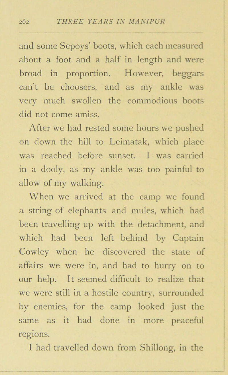 and some Sepoys’ boots, which each measured about a foot and a half in length and were broad in proportion. However, beggars can’t be choosers, and as my ankle was very much swollen the commodious boots did not come amiss. After we had rested some hours we pushed on down the hill to Leimatak, which place was reached before sunset. I was carried in a dooly, as my ankle was too painful to allow of my walking. When we arrived at the camp we found a string of elephants and mules, which had been travelling up with the detachment, and which had been left behind by Captain Cowley when he discovered the state of affairs we were in, and had to hurr)’- on to our help. It seemed difficult to realize that we were still in a hostile country, surrounded by enemies, for the camp looked just the same as it had done in more peaceful regions. I had travelled down from Shillong, in the