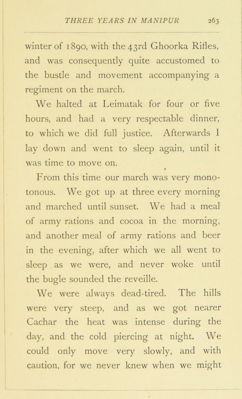 winter of 1890, with the 43rd Ghoorka Rifles, and was consequently quite accustomed to the bustle and movement accompanying a regiment on the march. We halted at Leimatak for four or five hours, and had a very respectable dinner, to which we did full justice. Afterwards I lay down and went to sleep again, until it was time to move on. From this time our march was very mono- tonous. We got up at three every morning and marched until sunset. We had a meal of army rations and cocoa in the morning, and another meal of army rations and beer in the evening, after which we all went to sleep as we were, and never woke until the bugle sounded the reveille. We were always dead-tired. The hills were very steep, and as we got nearer Cachar the heat was intense during the day, and the cold piercing at night. We could only move very slowly, and with caution, for we never knew when we might