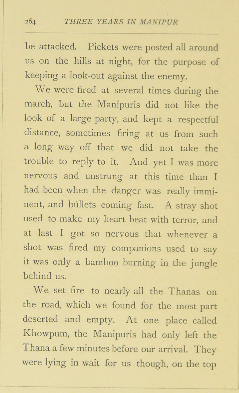 be attacked. Pickets were posted all around us on the hills at night, for the purpose of keeping a look-out against the enemy. We were fired at several times during the march, but the Manipuris did not like the look of a large party, and kept a respectful distance, sometimes firing at us from such a long way off that we did not take the trouble to reply to it. And yet I was more nervous and unstrung at this time than I had been when the danger was really immi- nent, and bullets coming fast. A stray shot used to make my heart beat with terror, and at last I got so nervous that whenever a shot was fired my companions used to say it was only a bamboo burning in the jungle behind us. We set fire to nearly all the Thanas on the road, which we found for the most part deserted and empty. At one place called Khowpum, the Manipuris had only left the Thana a few minutes before our arrival. They were lying in wait for us though, on the top