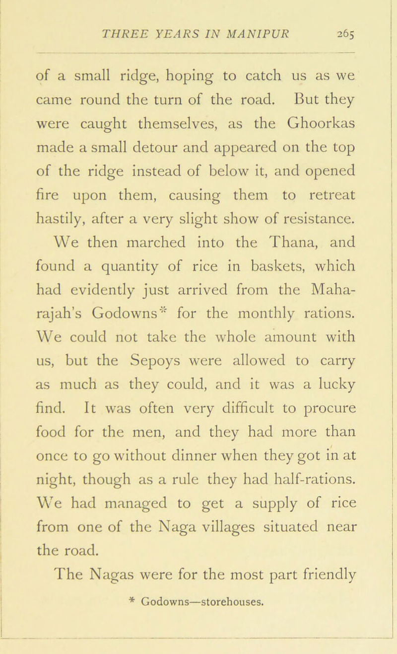 of a small ridge, hoping to catch us as we came round the turn of the road. But they were caught themselves, as the Ghoorkas made a small detour and appeared on the top of the ridge instead of below it, and opened fire upon them, causing them to retreat hastily, after a very slight show of resistance. We then marched into the Thana, and found a quantity of rice in baskets, which had evidently just arrived from the Maha- rajah’s Godowns'' for the monthly rations. We could not take the whole amount with us, but the Sepoys were allowed to carry as much as they could, and it was a lucky find. It was often very difficult to procure food for the men, and they had more than once to go without dinner when they got in at night, though as a rule they had half-rations. We had managed to get a supply of rice from one of the Naga villages situated near the road. The Nagas were for the most part friendly * Godowns—storehouses.
