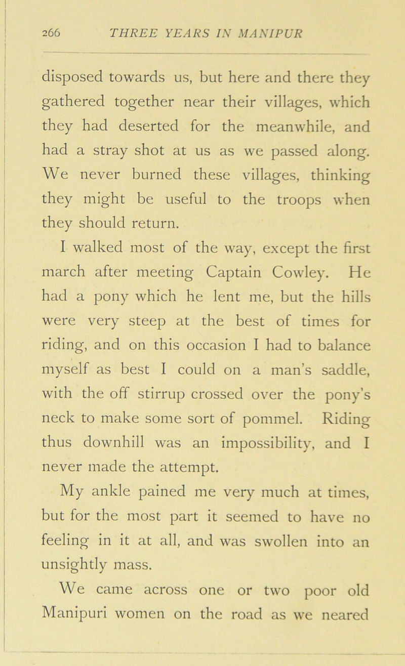 disposed towards us, but here and there they gathered together near their villages, which they had deserted for the meanwhile, and had a stray shot at us as we passed along. We never burned these villages, thinking they might be useful to the troops when they should return. I walked most of the way, except the first march after meeting Captain Cowley. He had a pony which he lent me, but the hills were very steep at the best of times for riding, and on this occasion I had to balance myself as best I could on a man’s saddle, with the off stirrup crossed over the pony’s neck to make some sort of pommel. Riding thus downhill was an impossibility, and I never made the attempt. My ankle pained me very much at times, but for the most part it seemed to have no feeling in it at all, and was swollen into an unsightly mass. We came across one or two poor old Manipuri women on the road as we neared