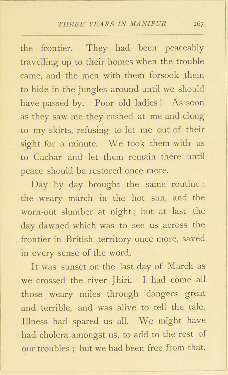the frontier. They had been peaceably travelling up to their homes when the trouble came, and the men with them forsook them to hide in the jungles around until we should have passed by. Poor old ladies ! As soon as they saw me they rushed at me and clung to my skirts, refusing to let me out of their sight for a minute. We took them with us to Cachar and let them remain there until peace should be restored once more. Day by day brought the same routine : the weary march in the hot sun, and the worn-out slumber at night; but at last the day dawned which was to see us across the frontier in British territory once more, saved in every sense of the word. It was sunset on the last day of March as we crossed the river Jhiri, I had come all those weary miles through dangers great and terrible, and was alive to tell the tale. Illness had spared us all. We might have had cholera amongst us, to add to the rest of our troubles ; but we had been free from that.