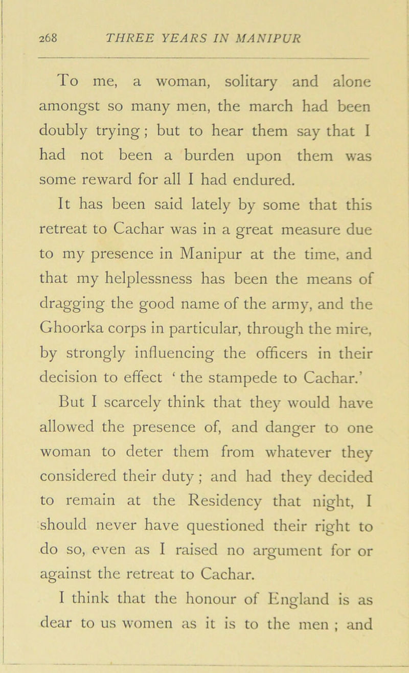 To me, a woman, solitary and alone amongst so many men, the march had been doubly trying; but to hear them say that I had not been a burden upon them was some reward for all I had endured. It has been said lately by some that this retreat to Cachar was in a great measure due to my presence in Manipur at the time, and that my helplessness has been the means of dragging the good name of the army, and the Ghoorka corps in particular, through the mire, by strongly influencing the officers in their decision to effect ‘ the stampede to Cachar.’ But I scarcely think that they would have allowed the presence of, and danger to one woman to deter them from whatever they considered their duty; and had they decided to remain at the Residency that night, I should never have questioned their right to do so, even as I raised no argument for or against the retreat to Cachar. I think that the honour of Eno:land is as dear to us women as it is to the men ; and