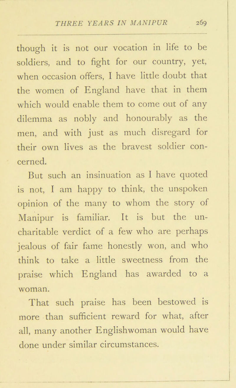 thouofh it is not our vocation in life to be soldiers, and to fight for our country, yet, when occasion offers, I have little doubt that the women of England have that in them which would enable them to come out of any dilemma as nobly and honourably as the men, and with just as much disregard for their own lives as the bravest soldier con- cerned. But such an insinuation as I have quoted is not, I am happy to think, the unspoken opinion of the many to whom the story of Manipur is familiar. It is but the un- charitable verdict of a few who are perhaps jealous of fair fame honestly won, and who think to take a little sweetness from the praise which England has awarded to a woman. That such praise has been bestowed is more than sufficient reward for what, after all, many another Englishwoman would have done under similar circumstances.