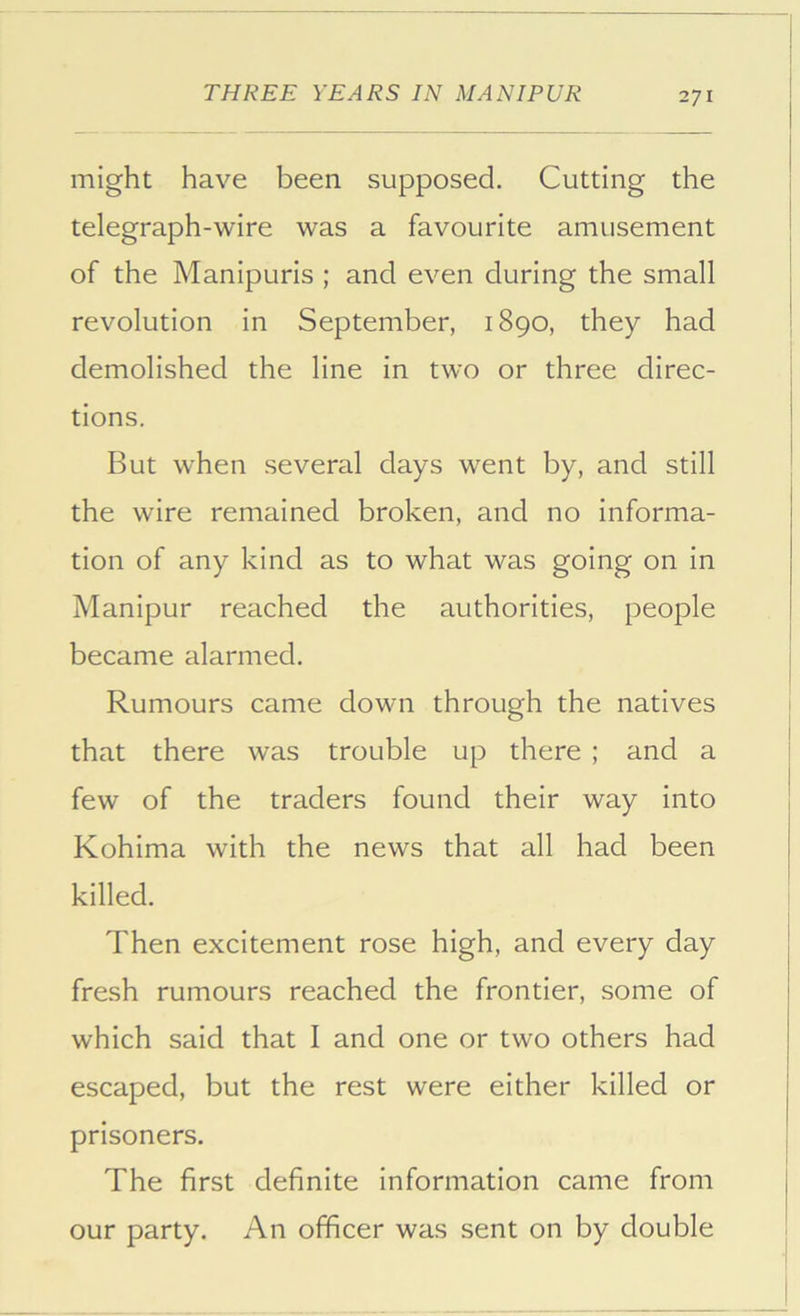 might have been supposed. Cutting the telegraph-wire was a favourite amusement of the Manipuris ; and even during the small revolution in September, 1890, they had demolished the line in two or three direc- tions. But when several days went by, and still the wire remained broken, and no informa- tion of any kind as to what was going on in Manipur reached the authorities, people became alarmed. Rumours came down through the natives that there was trouble up there ; and a few of the traders found their way into Kohima with the news that all had been killed. Then excitement rose high, and every day fresh rumours reached the frontier, some of which said that I and one or two others had escaped, but the rest were either killed or prisoners. The first definite information came from our party. An officer was sent on by double