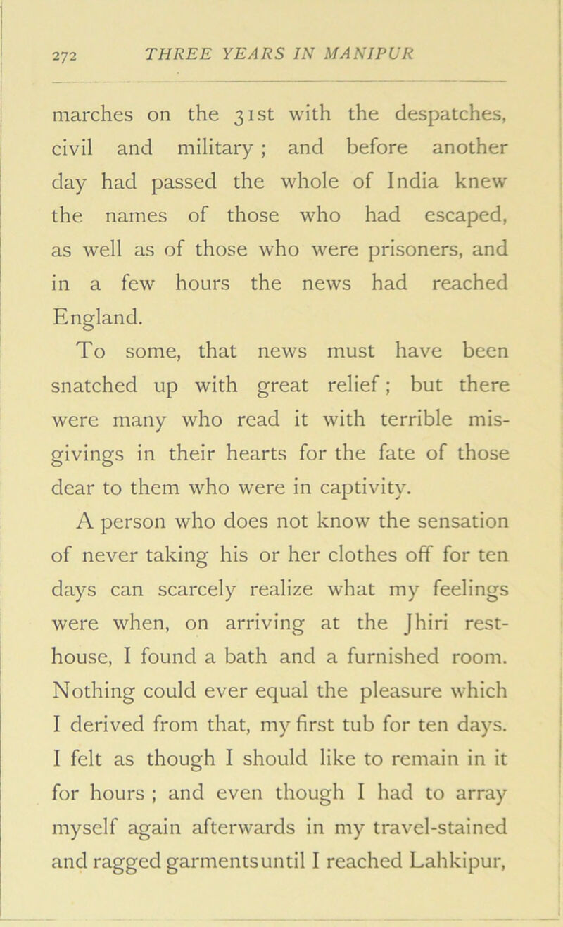 2/2 marches on the 31st with the despatches, civil and military ; and before another day had passed the whole of India knew the names of those who had escaped, as well as of those who were prisoners, and in a few hours the news had reached England. To some, that news must have been snatched up with great relief; but there were many who read it with terrible mis- givings in their hearts for the fate of those dear to them who were in captivity. A person who does not know the sensation of never taking his or her clothes off for ten days can scarcely realize what my feelings were when, on arriving at the Jhiri rest- house, I found a bath and a furnished room. Nothing could ever equal the pleasure which I derived from that, my first tub for ten days. I felt as though I should like to remain in it for hours ; and even though I had to array myself again afterwards in my travel-stained