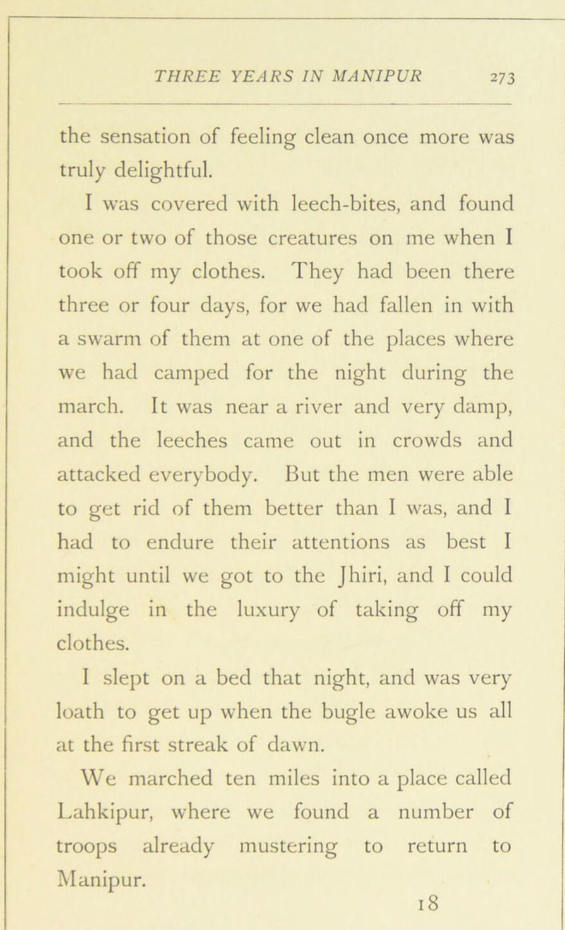 the sensation of feeling clean once more was truly delightful. I was covered with leech-bites, and found one or two of those creatures on me when I took off my clothes. They had been there three or four days, for we had fallen in with a swarm of them at one of the places where we had camped for the night during the march. It was near a river and very damp, and the leeches came out in crowds and attacked everybody. But the men were able to get rid of them better than I was, and I had to endure their attentions as best I might until we got to the Jhiri, and I could indulge in the luxury of taking off my clothes. I slept on a bed that night, and was very loath to get up when the bugle awoke us all at the first streak of dawn. We marched ten miles into a place called Lahkipur, where we found a number of troops already mustering to return to Manipur. 18