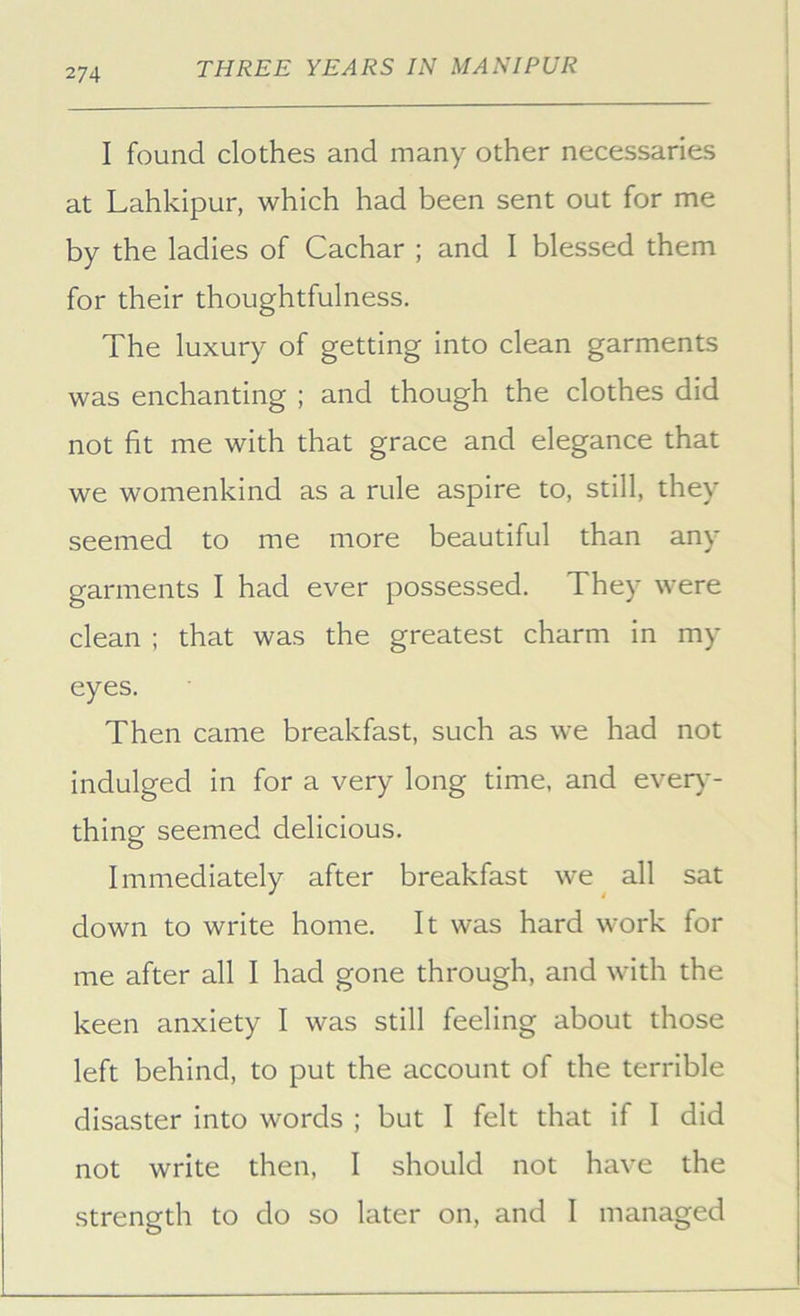 I found clothes and many other necessaries at Lahkipur, which had been sent out for me by the ladies of Cachar ; and I blessed them for their thoughtfulness. The luxury of getting into clean garments was enchanting ; and though the clothes did not fit me with that grace and elegance that we womenkind as a rule aspire to, still, they seemed to me more beautiful than any garments I had ever possessed. They were clean ; that was the greatest charm in my eyes. Then came breakfast, such as we had not indulged in for a very long time, and ever)*- thing seemed delicious. Immediately after breakfast we all sat down to write home. It was hard work for me after all I had gone through, and with the keen anxiety I was still feeling about those left behind, to put the account of the terrible disaster into words ; but I felt that if 1 did not write then, I should not have the strength to do so later on, and I managed