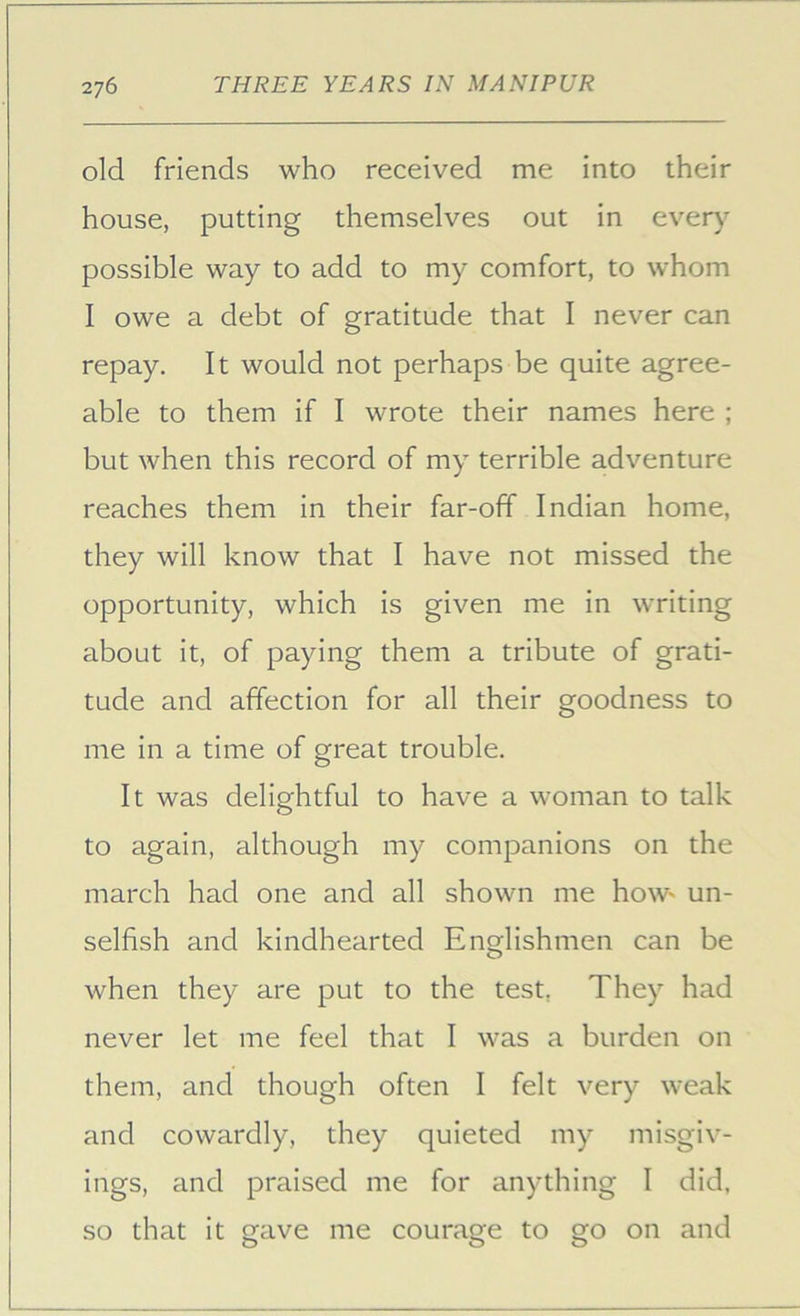 old friends who received me into their house, putting themselves out in ever)' possible wa)^ to add to my comfort, to whom I owe a debt of gratitude that I never can repay. It would not perhaps be quite agree- able to them if I wrote their names here ; but when this record of my terrible adventure reaches them in their far-off Indian home, they will know that I have not missed the opportunity, which is given me in writing about it, of paying them a tribute of grati- tude and affection for all their goodness to me in a time of great trouble. It was delightful to have a woman to talk to again, although my companions on the march had one and all shown me hoW' un- selfish and kindhearted Englishmen can be when they are put to the test, They had never let me feel that I was a burden on them, and though often I felt very weak and cowardly, they quieted my misgiv- ings, and praised me for anything I did, so that it gave me courage to go on and