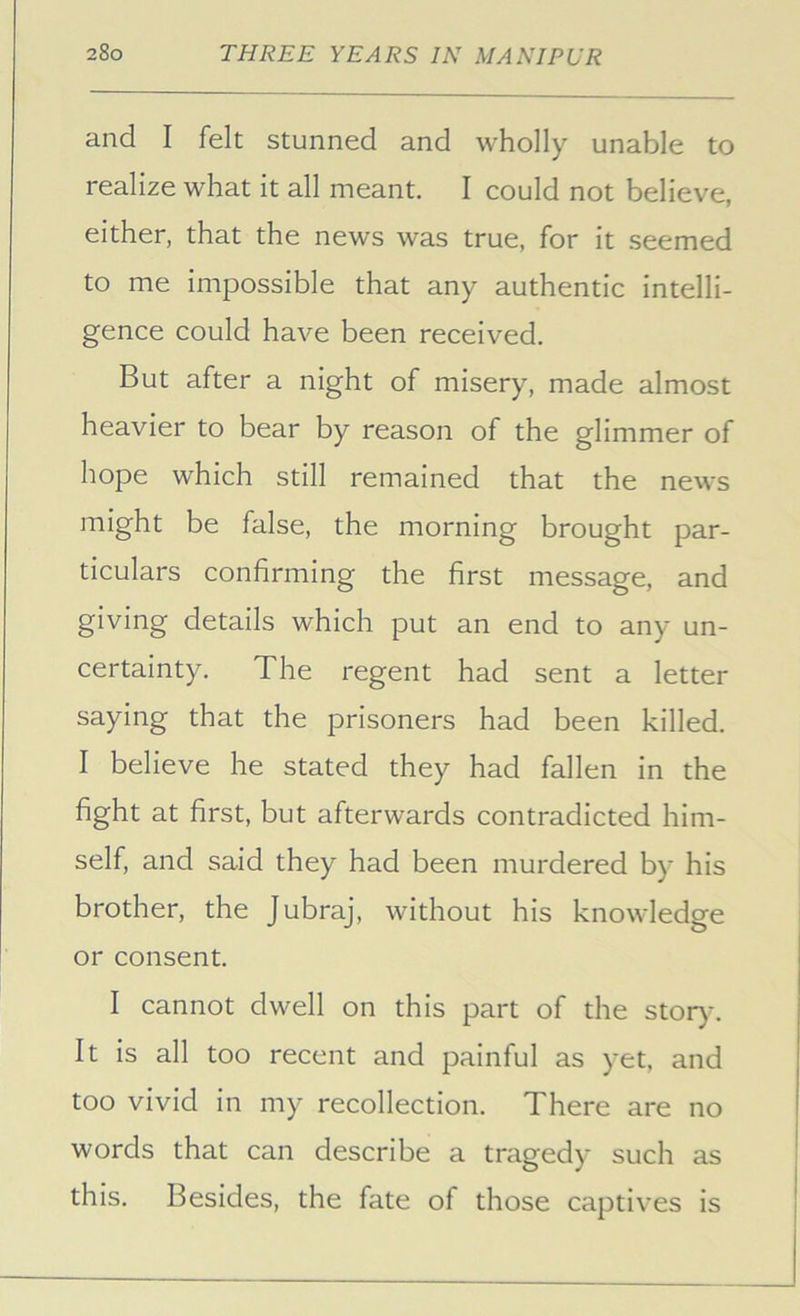 and I felt stunned and wholly unable to realize what it all meant. I could not believe, either, that the news was true, for it seemed to me impossible that any authentic intelli- gence could have been received. But after a night of misery, made almost heavier to bear by reason of the glimmer of hope which still remained that the news might be false, the morning brought par- ticulars confirming the first message, and giving details which put an end to any un- certainty. The regent had sent a letter saying that the prisoners had been killed. I believe he stated they had fallen in the fight at first, but afterwards contradicted him- self, and said they had been murdered by his brother, the Jubraj, without his knowledge or consent. I cannot dwell on this part of the stor)\ It is all too recent and painful as yet, and too vivid in my recollection. There are no words that can describe a tragedy such as this. Besides, the fate of those captives is