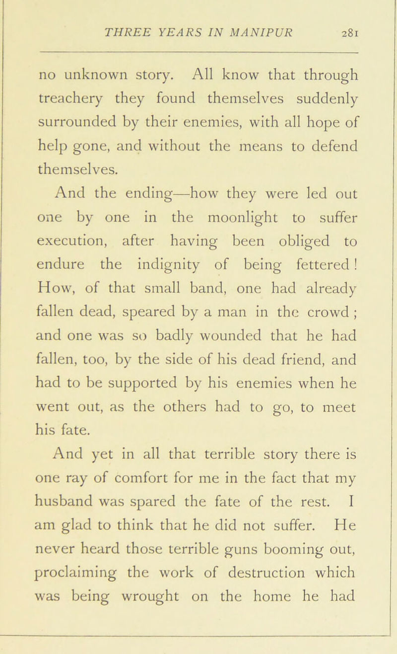 no unknown story. All know that through treachery they found themselves suddenly surrounded by their enemies, with all hope of help gone, and without the means to defend themselves. And the ending—how they were led out one by one in the moonlight to suffer execution, after having been obliged to endure the indignity of being fettered ! H ow, of that small band, one had already fallen dead, speared by a man in the crowd ; and one was so badly wounded that he had fallen, too, by the side of his dead friend, and had to be supported by his enemies when he went out, as the others had to go, to meet his fate. And yet in all that terrible story there is one ray of comfort for me in the fact that my husband was spared the fate of the rest. I am glad to think that he did not suffer. He never heard those terrible guns booming out, proclaiming the work of destruction which was being wrought on the home he had