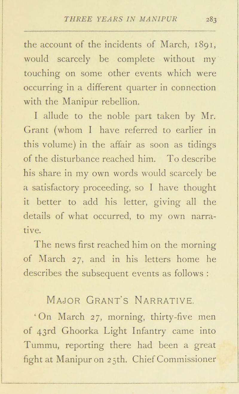the account of the incidents of March, 1891, would scarcely be complete without my touching on some other events which were occurring in a different quarter in connection with the Manipur rebellion. I allude to the noble part taken by Mr. Grant (whom I have referred to earlier in this volume) in the affair as soon as tidings of the disturbance reached him. To describe his share in my own words would scarcely be a satisfactory proceeding, so I have thought it better to add his letter, giving all the details of what occurred, to my own narra- tive. The news first reached him on the morning of March 27, and in his letters home he describes the subsequent events as follows : Major Grant’s Narrative. ‘On March 27, morning, thirty-five men of 43rd Ghoorka Light Infantry came into Tummu, reporting there had been a great fight at Manipur on 25th. Chief Commissioner