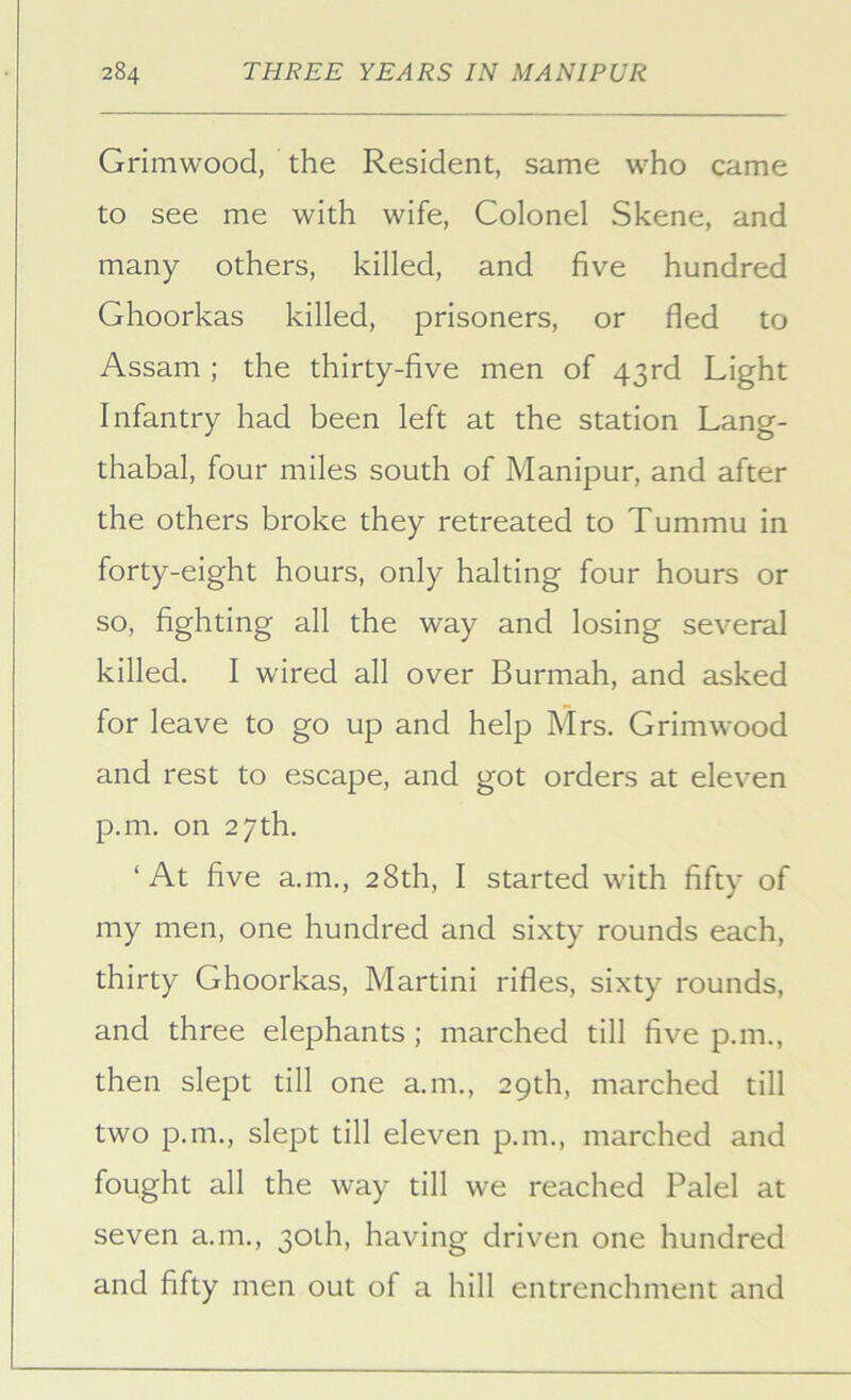 Grimwood, the Resident, same who came to see me with wife, Colonel Skene, and many others, killed, and five hundred Ghoorkas killed, prisoners, or fled to Assam ; the thirty-five men of 43rd Light Infantry had been left at the station Lang- thabal, four miles south of Manipur, and after the others broke they retreated to Tummu in forty-eight hours, only halting four hours or so, fighting all the way and losing several killed. I wired all over Burmah, and asked for leave to go up and help Mrs. Grimwood and rest to escape, and got orders at eleven p.m. on 27th. ‘ At five a.m., 28th, I started with fifty of my men, one hundred and sixty rounds each, thirty Ghoorkas, Martini rifles, sixty rounds, and three elephants; marched till five p.m., then slept till one a.m., 29th, marched till two p.m., slept till eleven p.m., marched and fought all the way till we reached Palel at seven a.m., 30th, having driven one hundred and fifty men out of a hill entrenchment and