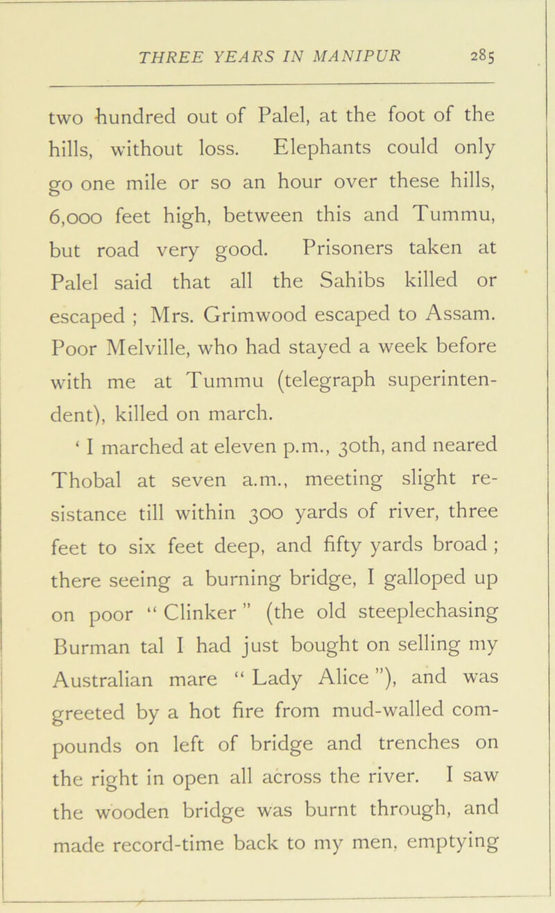 two hundred out of Palel, at the foot of the hills, without loss. Elephants could only go one mile or so an hour over these hills, 6,000 feet high, between this and Tummu, but road very good. Prisoners taken at Palel said that all the Sahibs killed or escaped ; Mrs. Grimwood escaped to Assam. Poor Melville, who had stayed a week before with me at Tummu (telegraph superinten- dent), killed on march. ‘ I marched at eleven p.m., 30th, and neared Thobal at seven a.m., meeting slight re- sistance till within 300 yards of river, three feet to six feet deep, and fifty yards broad ; there seeing a burning bridge, I galloped up on poor “ Clinker ” (the old steeplechasing Burman tal I had just bought on selling my Australian mare “ Lady Alice ”), and was greeted by a hot fire from mud-walled com- pounds on left of bridge and trenches on the right in open all across the river. I saw the wooden bridge was burnt through, and made record-time back to my men, emptying