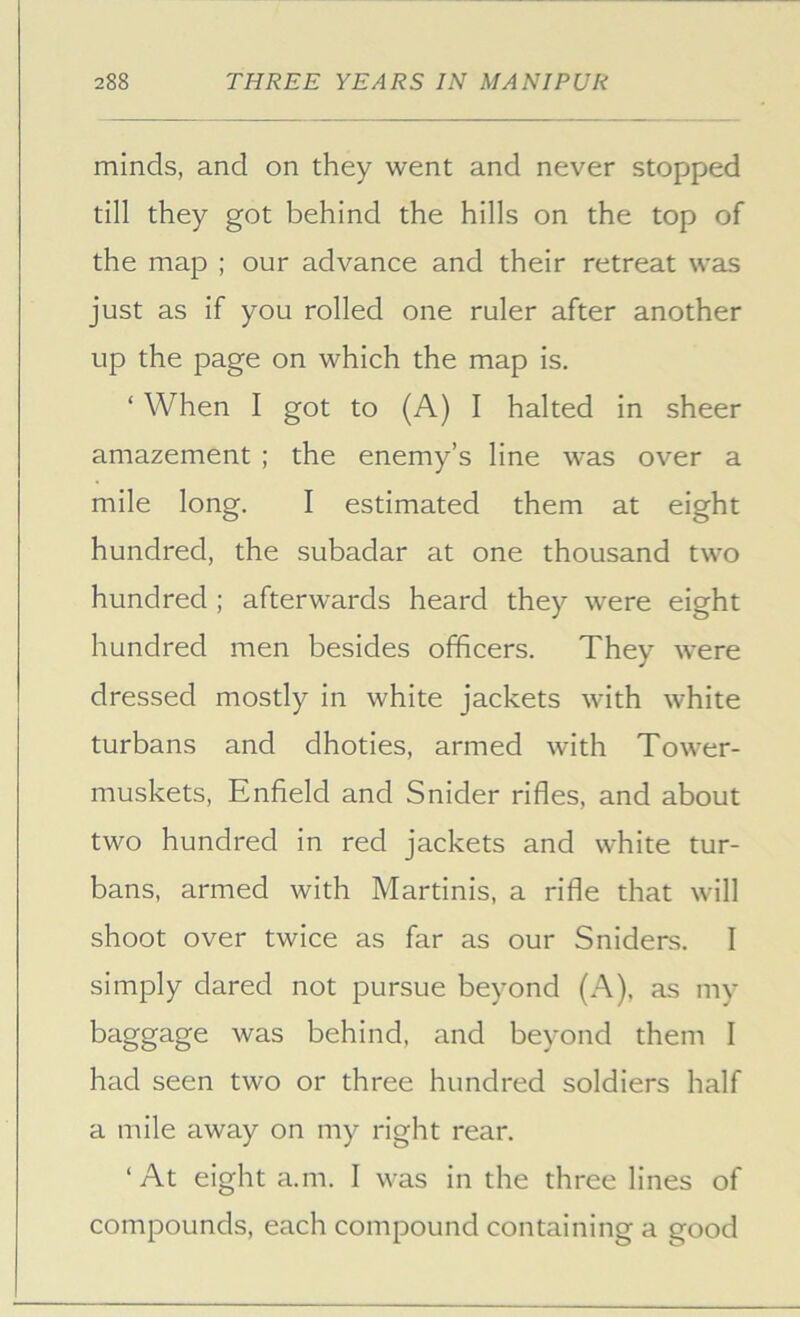 minds, and on they went and never stopped till they got behind the hills on the top of the map ; our advance and their retreat was just as if you rolled one ruler after another up the page on which the map is. ‘ When I got to (A) I halted in sheer amazement ; the enemy’s line was over a mile long. I estimated them at eight hundred, the subadar at one thousand two hundred ; afterwards heard they were eight hundred men besides officers. They were dressed mostly in white jackets with white turbans and dhoties, armed with Tower- muskets, Enfield and Snider rifles, and about two hundred in red jackets and white tur- bans, armed with Martinis, a rifle that will shoot over twice as far as our Sniders. I simply dared not pursue beyond (A), as my baggage was behind, and beyond them I had seen two or three hundred soldiers half a mile away on my right rear. ‘At eight a.m. I was in the three lines of compounds, each compound containing a good