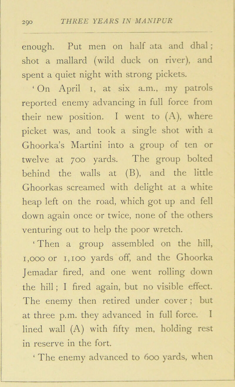 enough. Put men on half ata and dhal; shot a mallard (wild duck on river), and spent a quiet night with strong pickets, ‘ On April i, at six a.m., my patrols reported enemy advancing in full force from their new position. I went to (A), where picket was, and took a single shot with a Ghoorka’s Martini into a group of ten or twelve at 700 yards. The group bolted behind the walls at (B), and the little Ghoorkas screamed with delight at a white heap left on the road, which got up and fell down again once or twice, none of the others venturing out to help the poor wretch. ‘ Then a group assembled on the hill, 1,000 or 1,100 yards off, and the Ghoorka Jemadar fired, and one went rolling down the hill; I fired again, but no visible effect. The enemy then retired under cover ; but at three p.m. they advanced in full force. I lined wall (A) with fifty men, holding rest in reserve in the fort. ‘ The enemy advanced to 600 yards, when