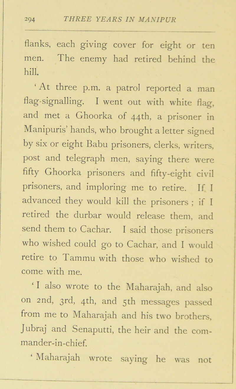 flanks, each giving cover for eight or ten men. The enemy had retired behind the hill. ‘ At three p.m. a patrol reported a man flag-signalling. I went out with white flag, and met a Ghoorka of 44th, a prisoner in Manipuris’ hands, who brought a letter signed by six or eight Babu prisoners, clerks, writers, post and telegraph men, saying there were fifty Ghoorka prisoners and fifty-eight civil prisoners, and imploring me to retire. If I advanced they would kill the prisoners ; if I retired the durbar would release them, and send them to Cachar. I said those prisoners who wished could go to Cachar, and I would retire to Tam mu with those who willed to come with me. ‘ I also wrote to the Maharajah, and also on 2nd, 3rd, 4th, and 5th messages passed from me to Maharajah and his two brothers. Jubraj and Senaputti, the heir and the com- mander-in-chief. Maharajah wrote saying he was not