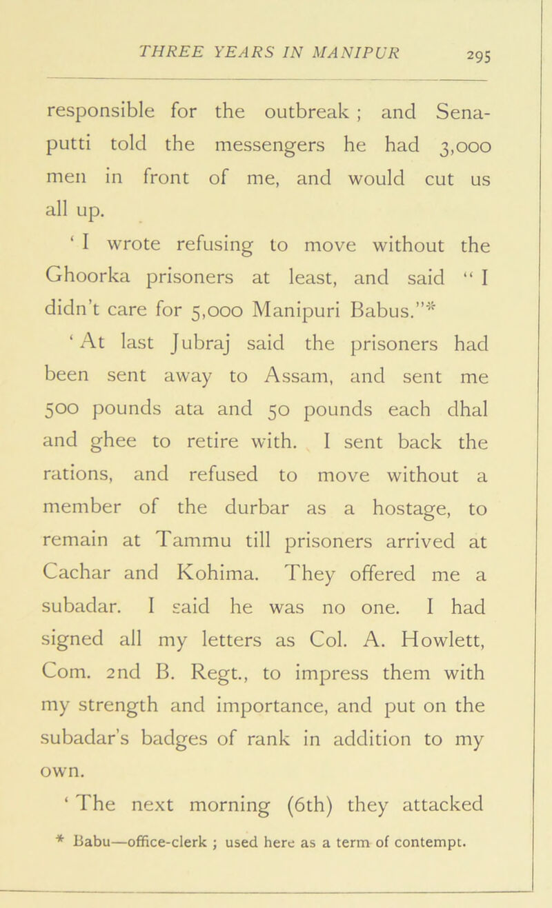 responsible for the outbreak ; and Sena- putti told the messengers he had 3,000 men in front of me, and would cut us all up. ‘ I wrote refusing to move without the Ghoorka prisoners at least, and said “ I didn’t care for 5,000 Manipuri Babus.”^^ ‘ At last Jubraj said the prisoners had been sent away to Assam, and sent me 500 pounds ata and 50 pounds each dhal and ghee to retire with. I sent back the rations, and refused to move without a member of the durbar as a hostage, to remain at Tammu till prisoners arrived at Cachar and Kohima. They offered me a subadar. I said he was no one. I had signed all my letters as Col. A. Howlett, Com. 2nd B. Regt., to impress them with my strength and importance, and put on the subadar’s badges of rank in addition to my own. ‘ The next morning (6th) they attacked Babu—office-clerk ; used here as a term of contempt.