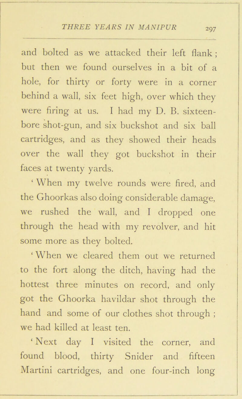 297 and bolted as we attacked their left flank ; but then we found ourselves in a bit of a hole, for thirty or forty were in a corner behind a wall, six feet high, over which they were firing at us. I had my D. B. sixteen- bore shot-gun, and six buckshot and six ball cartridges, and as they showed their heads over the wall they got buckshot in their faces at twenty yards. ‘ When my twelve rounds were fired, and the Ghoorkas also doing considerable damage, we rushed the wall, and I dropped one through the head with my revolver, and hit some more as they bolted. ‘ When we cleared them out we returned to the fort along the ditch, having had the hottest three minutes on record, and only got the Ghoorka havildar shot through the hand and some of our clothes shot through ; we had killed at least ten. ‘ Next day I visited the corner, and found blood, thirty Snider and fifteen Martini cartridges, and one four-inch long