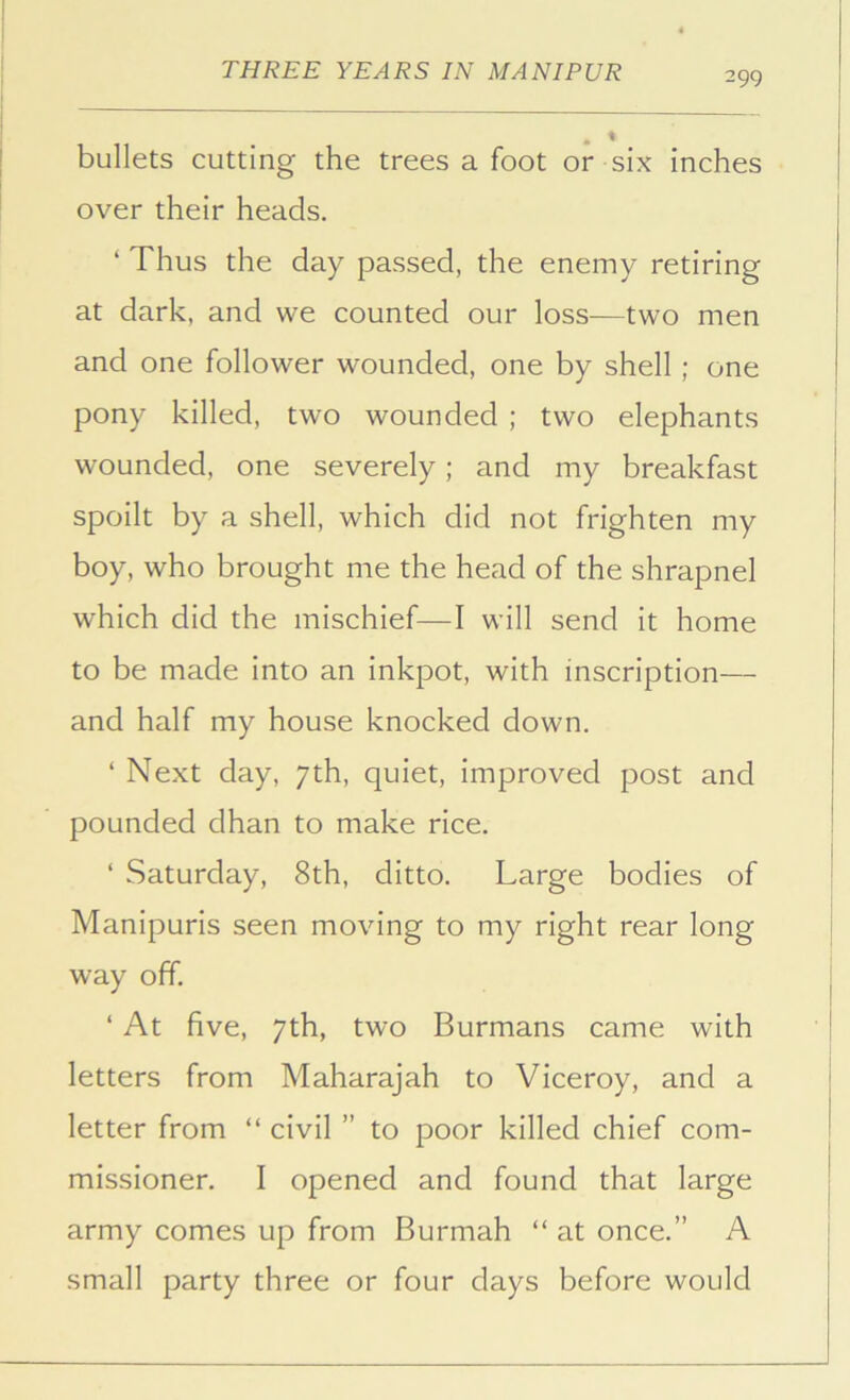 bullets cutting the trees a foot or six inches over their heads. ‘ Thus the day passed, the enemy retiring at dark, and we counted our loss—two men and one follower wounded, one by shell; one pony killed, two wounded ; two elephants wounded, one severely; and my breakfast spoilt by a shell, which did not frighten my boy, who brought me the head of the shrapnel which did the mischief—I will send it home to be made into an inkpot, with inscription— and half my house knocked down. ‘ Next day, 7th, quiet, improved post and pounded dhan to make rice. ‘ Saturday, 8th, ditto. Large bodies of Manipurls seen moving to my right rear long way off. ‘ At five, 7th, two Burmans came with letters from Maharajah to Viceroy, and a letter from “ civil ” to poor killed chief com- missioner. I opened and found that large army comes up from Burmah “ at once.” A small party three or four days before would