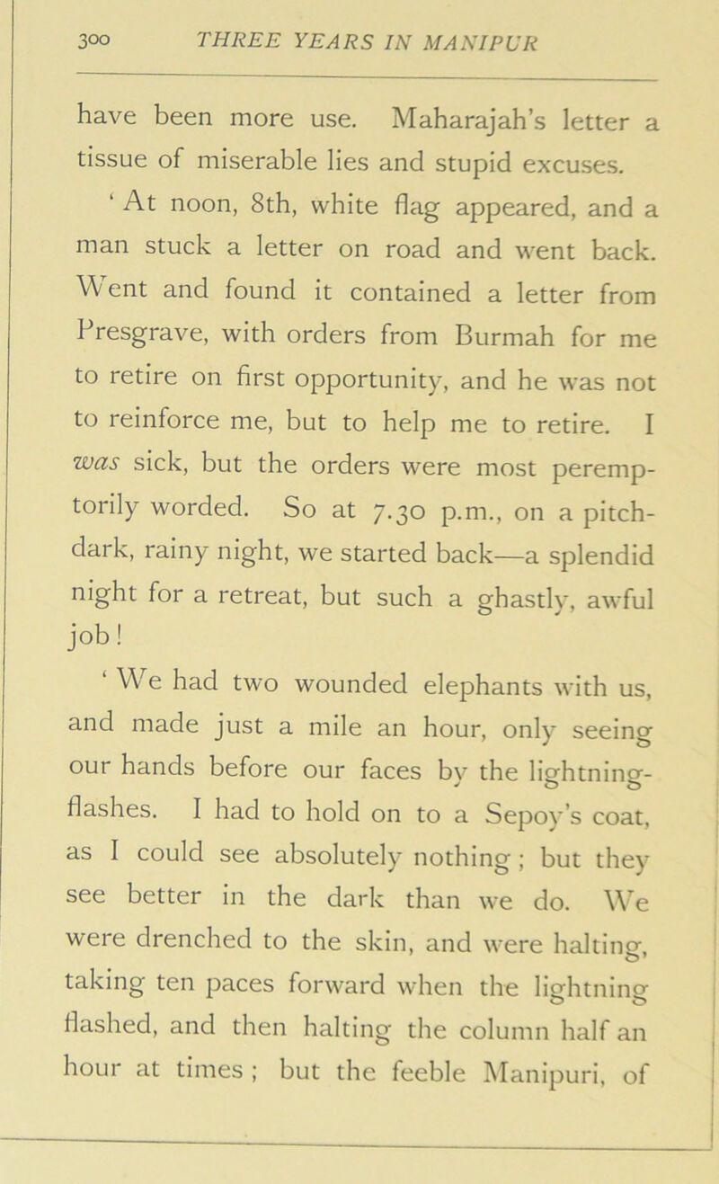 have been more use. Maharajah’s letter a tissue of miserable lies and stupid excuses. ‘ At noon, 8th, white flag appeared, and a man stuck a letter on road and went back. ent and found it contained a letter from Presgrave, with orders from Burmah for me to retire on first opportunity, and he was not to reinforce me, but to help me to retire. I was sick, but the orders were most peremp- torily worded. So at 7.30 p.m., on a pitch- dark, rainy night, we started back—a splendid night for a retreat, but such a ghastly, awful job! ‘ We had two wounded elephants with us, and made just a mile an hour, only seeing our hands before our faces by the lightning- flashes. I had to hold on to a Sepoy’s coat, as 1 could see absolutely nothing; but they see better in the dark than we do. We were drenched to the skin, and were halting, taking ten paces forward when the ligfhtninp- flashed, and then halting the column half an hour at times ; but the feeble Manipuri, of