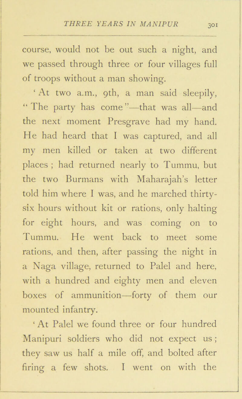 course, would not be out such a night, and we passed through three or four villages full of troops without a man showing. ‘ At two a.m., 9th, a man said sleepily, “The party has come”—that was all—and the next moment Presgrave had my hand. He had heard that I was captured, and all my men killed or taken at two different places ; had returned nearly to Tummu, but the two Burmans with Maharajah’s letter told him where I was, and he marched thirty- six hours without kit or rations, only halting for eight hours, and was coming on to Tummu. He went back to meet some rations, and then, after passing the night in a Naga village, returned to Palel and here, with a hundred and eighty men and eleven boxes of ammunition—forty of them our mounted infantry, ‘ At Palel we found three or four hundred Manipuri soldiers who did not expect us; they saw us half a mile off, and bolted after firing a few shots. I went on with the