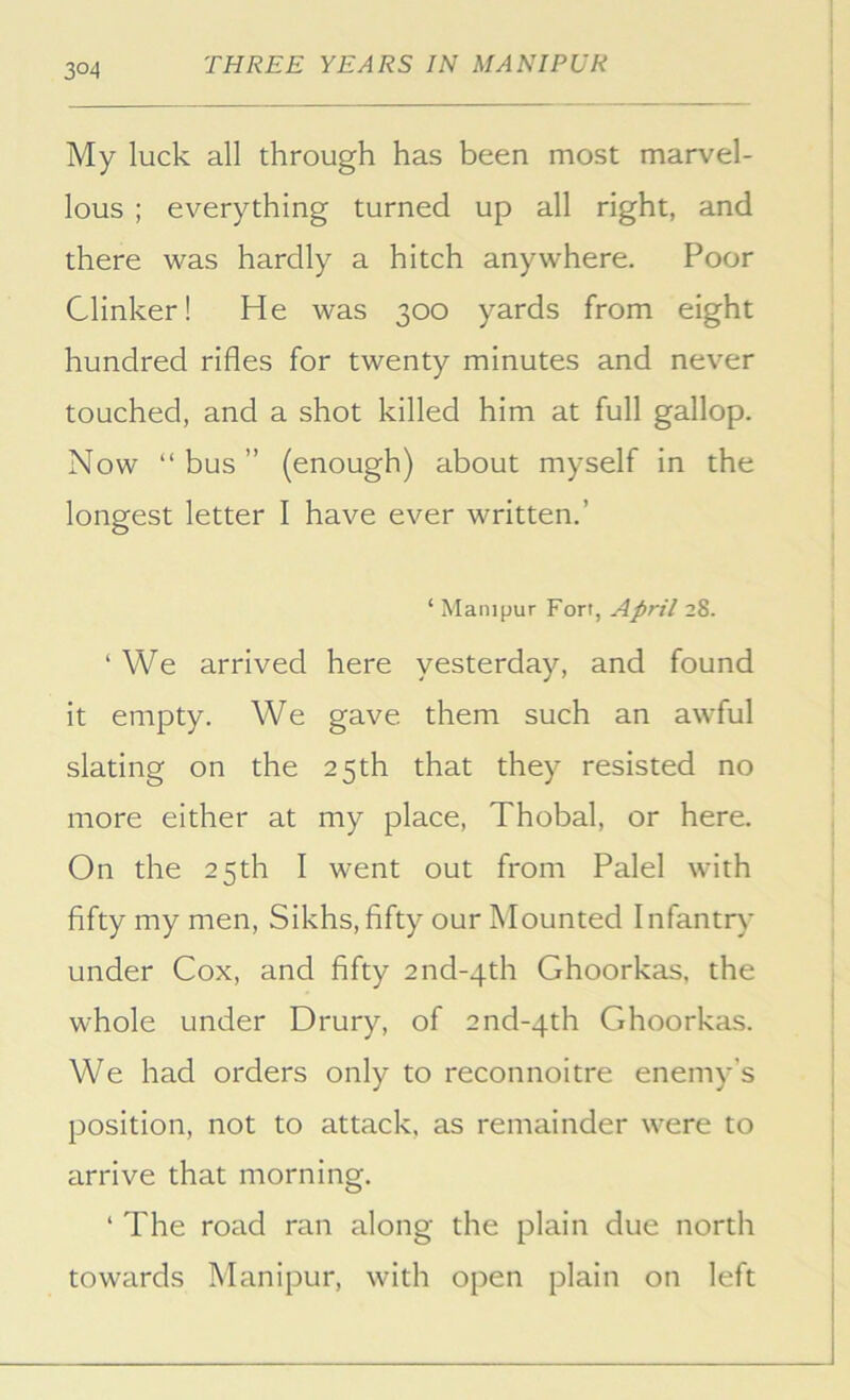 3°4 My luck all through has been most marvel- lous ; everything turned up all right, and there was hardly a hitch anywhere. Poor Clinker! He was 300 yards from eight hundred rifles for twenty minutes and never touched, and a shot killed him at full gallop. Now “ bus ” (enough) about myself in the longest letter I have ever written.’ ‘ Manijjur Fort, April 28. ‘ We arrived here yesterday, and found it empty. We gave them such an awful slating on the 25th that they resisted no more either at my place, Thobal, or here. On the 25th I went out from Palel with fifty my men, Sikhs, fifty our Mounted Infantry under Cox, and fifty 2nd-4th Ghoorkas, the whole under Drury, of 2nd-4th Ghoorkas. We had orders only to reconnoitre enemy’s position, not to attack, as remainder were to arrive that morning. ‘ The road ran along the plain due north towards Manipur, with open plain on left