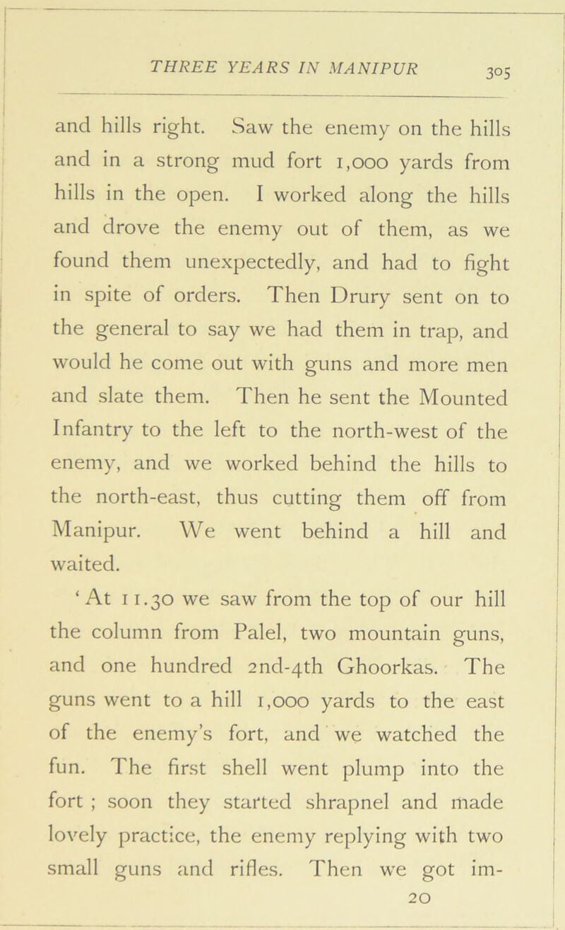 and hills right. Saw the enemy on the hills and in a strong mud fort 1,000 yards from hills in the open. I worked along the hills and drove the enemy out of them, as we found them unexpectedly, and had to fight in spite of orders. Then Drury sent on to the general to say we had them in trap, and would he come out with guns and more men and slate them. Then he sent the Mounted Infantry to the left to the north-west of the enemy, and we worked behind the hills to the north-east, thus cutting them off from Manipur. We went behind a hill and waited. ‘At 11.30 we saw from the top of our hill the column from Palel, two mountain guns, and one hundred 2nd-4th Ghoorkas. The guns went to a hill 1,000 yards to the east of the enemy’s fort, and we watched the fun. The first shell went plump into the fort ; soon they started shrapnel and made lovely practice, the enemy replying with two small guns and rifles. Then we got im- 20