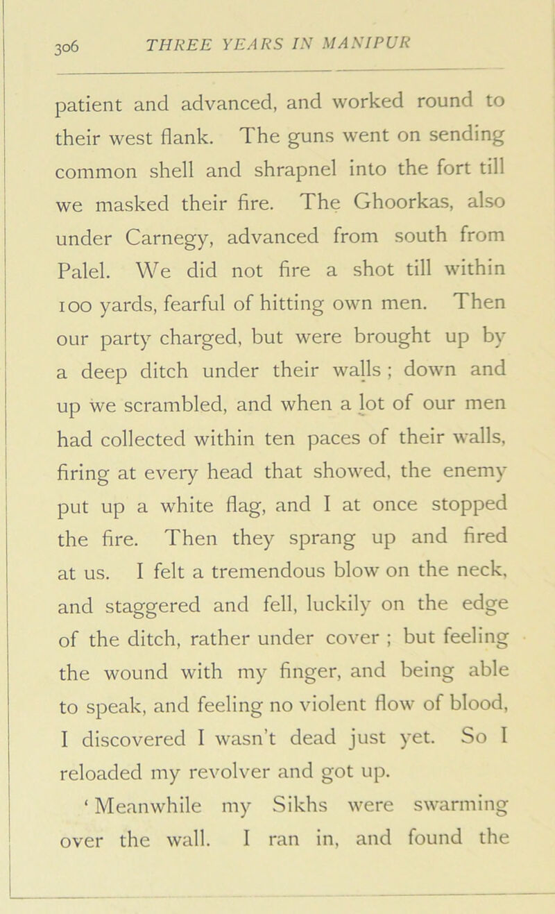 patient and advanced, and worked round to their west flank. The guns went on sending common shell and shrapnel into the fort till we masked their fire. The Ghoorkas, also under Carnegy, advanced from south from Palel. We did not fire a shot till within lOO yards, fearful of hitting own men. Then our party charged, but were brought up by a deep ditch under their walls ; down and up we scrambled, and when a lot of our men had collected within ten paces of their walls, firing at every head that showed, the enemy put up a white flag, and I at once stopped the fire. Then they sprang up and fired at us. I felt a tremendous blow on the neck, and staggered and fell, luckily on the edge of the ditch, rather under cover ; but feeling the wound with my finger, and being able to speak, and feeling no violent flow of blood, I discovered I wasn’t dead just yet. So I reloaded my revolver and got up. ‘ Meanwhile my Sikhs were swarming over the wall. I ran in, and found the