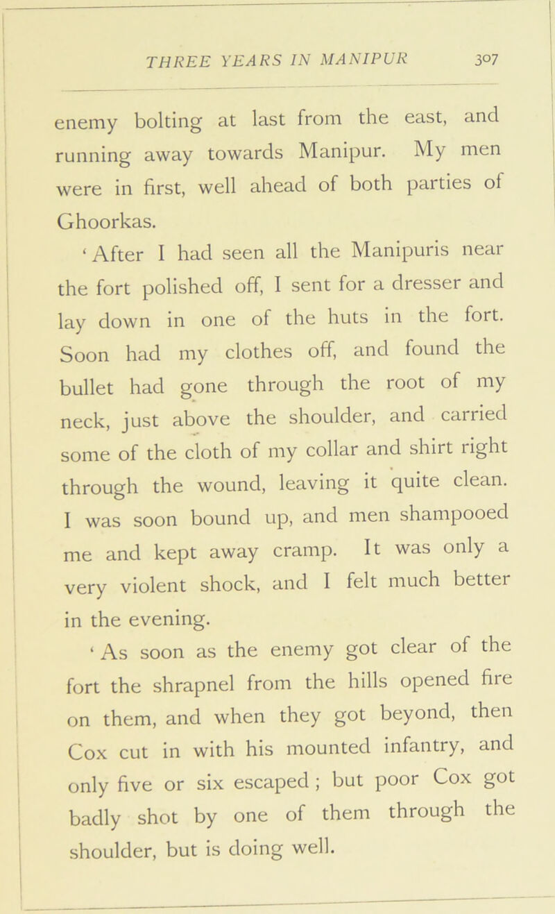 enemy bolting at last from the east, and running away towards Manipur. My men were in first, well ahead of both parties of Ghoorkas. ‘ After I had seen all the Manipuris near the fort polished off, I sent for a dresser and lay down in one of the huts in the fort. Soon had my clothes off, and found the bullet had gone through the root of my neck, just above the shoulder, and carried some of the cloth of my collar and shirt right through the wound, leaving it quite clean. I was soon bound up, and men shampooed me and kept away cramp. It was only a very violent shock, and I felt much better in the evening. ‘ As soon as the enemy got clear of the fort the shrapnel from the hills opened fire on them, and when they got beyond, then Cox cut in with his mounted infantry, and only five or six escaped ; but poor Cox got badly shot by one of them through the shoulder, but is doing well.