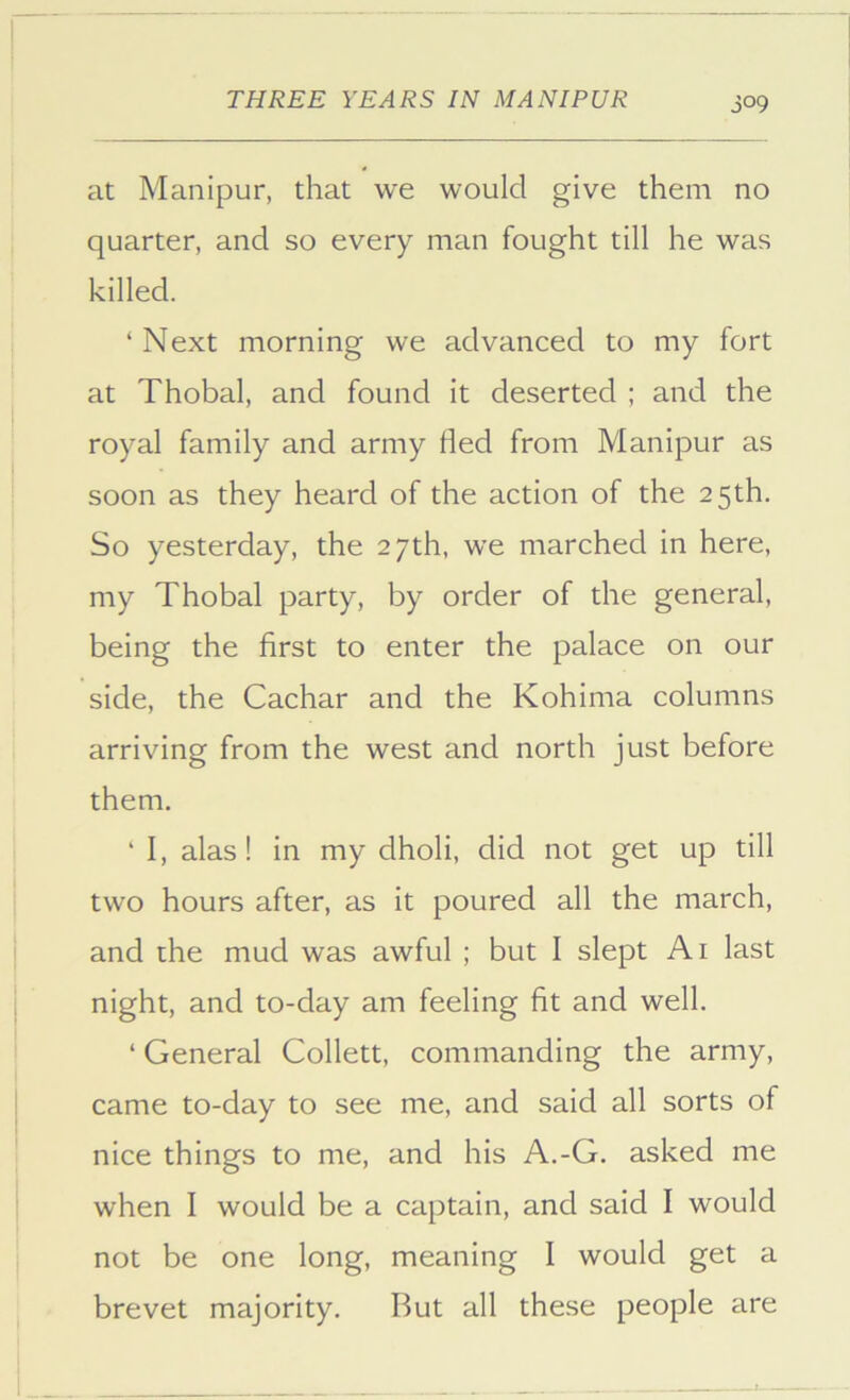 at Manipur, that we would give them no quarter, and so every man fought till he was killed. ‘ Next morning we advanced to my fort at Thobal, and found it deserted ; and the royal family and army lied from Manipur as soon as they heard of the action of the 25th. So yesterday, the 27th, we marched in here, my Thobal party, by order of the general, being the first to enter the palace on our side, the Cachar and the Kohima columns arriving from the west and north just before them. ‘ I, alas! in my dholi, did not get up till two hours after, as it poured all the march, and the mud was awful ; but I slept Ai last night, and to-day am feeling fit and well. ‘ General Collett, commanding the army, came to-day to see me, and said all sorts of nice things to me, and his A.-G. asked me when I would be a captain, and said I would not be one long, meaning I would get a brevet majority. But all these people are