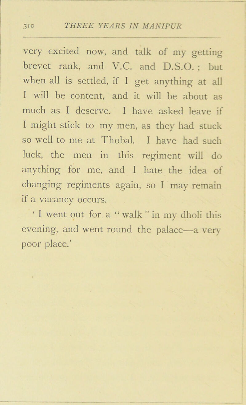 very excited now, and talk of my getting brevet rank, and V.C. and D.S.O. ; but when all is settled, if I get anything at all I will be content, and it will be about as much as I deserve. I have asked leave if I might stick to my men, as they had stuck so well to me at Thobal. I have had such luck, the men in this regiment will do anything for me, and I hate the idea of changing regiments again, so I may remain if a vacancy occurs. ‘ I went out for a “ walk ” in my dholi this evening, and went round the palace—a ver\- poor place.’