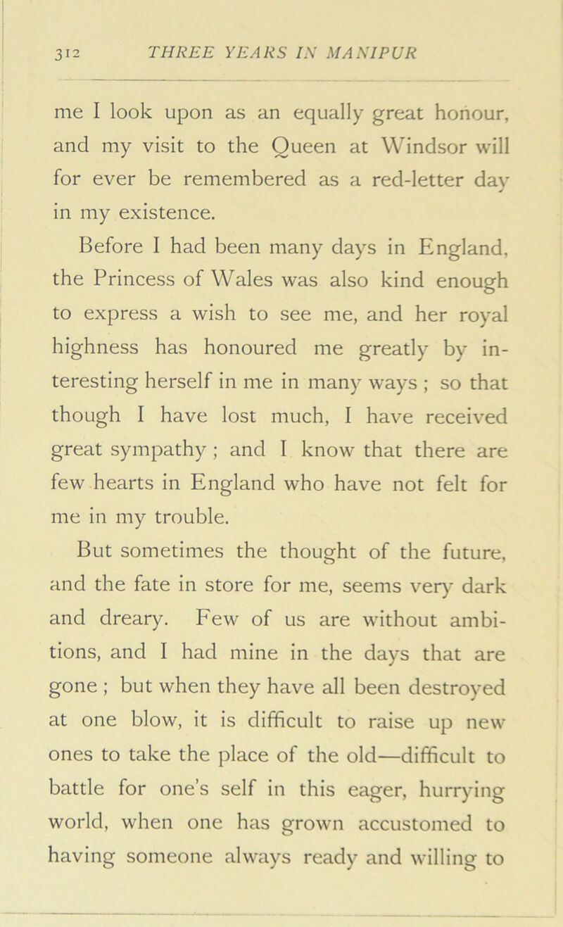 me I look upon as an equally great honour, and my visit to the Queen at Windsor will for ever be remembered as a red-letter dav in my existence. Before I had been many days in England, the Princess of Wales was also kind enough to express a wish to see me, and her royal highness has honoured me greatly by in- teresting herself in me in many ways ; so that though I have lost much, I have received great sympathy ; and I know that there are few hearts in England who have not felt for me in my trouble. But sometimes the thought of the future, and the fate in store for me, seems ver)' dark and dreary. Few of us are without ambi- tions, and I had mine in the days that are gone ; but when they have all been destroyed at one blow, it is difficult to raise up new ones to take the place of the old—difficult to battle for one’s self in this eager, hurrying world, when one has grown accustomed to having someone always ready and willing to