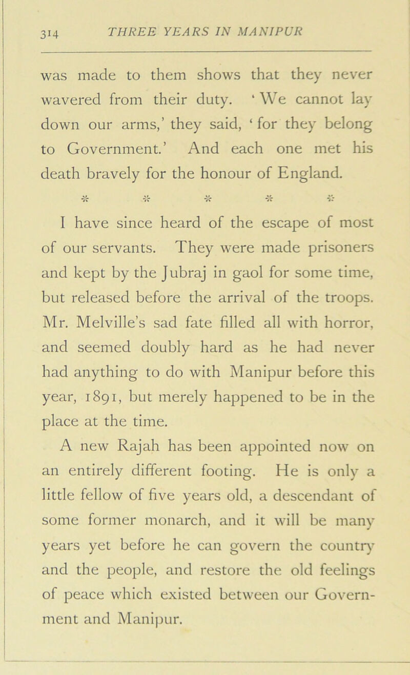 was made to them shows that they never wavered from their duty. ‘ We cannot lay down our arms,’ they said, ‘ for they belong to Government.’ And each one met his death bravely for the honour of England. •5'r *5'r sV I have since heard of the escape of most of our servants. They were made prisoners and kept by the J ubraj in gaol for some time, but released before the arrival of the troops. Mr. Melville’s sad fate filled all with horror, and seemed doubly hard as he had never had anything to do with Manipur before this year, 1891, but merely happened to be in the place at the time. A new Rajah has been appointed now on an entirely different footing. He is only a little fellow of five years old, a descendant of some former monarch, and it will be many years yet before he can govern the countr)^ and the people, and restore the old feelings of peace which existed between our Govern- ment and Manipur.