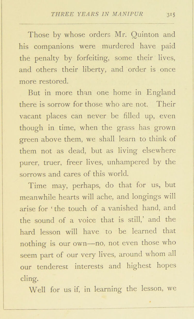 Those by whose orders Mr. Quinton and his companions were murdered have paid the penalty by forfeiting, some their lives, and others their liberty, and order is once more restored. But in more than one home in England there is sorrow for those who are not. Their vacant places can never be filled up, even though in time, when the grass has grown green above them, we shall learn to think of them not as dead, but as living elsewhere purer, truer, freer lives, unhampered by the sorrows and cares of this world. Time may, perhaps, do that for us, but meanwhile hearts will ache, and longings will arise for ‘ the touch of a vanished hand, and the sound of a voice that is still,’ and the hard lesson will have to be learned that nothing is our own—no, not even those who seem part of our very lives, around whom all our tenderest interests and highest hopes cling. Well for us if, in learning the lesson, we