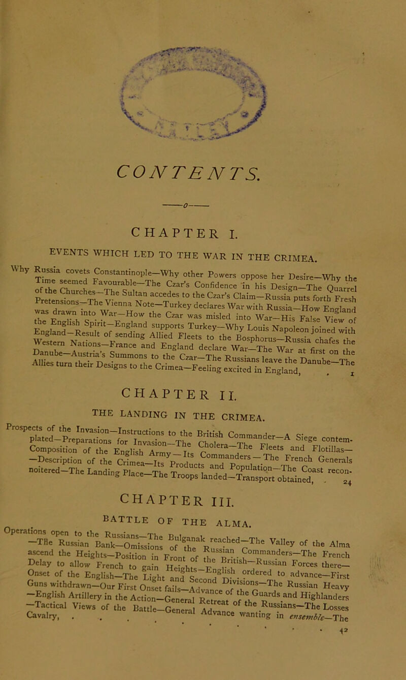 I t CONTENTS. CHAPTER I. events which led to the war in the CRIMEA. Why covets Constan^nopIe-WEy other Powers oppose her Desire-my the Czar’s Confidence In his Design-The OuarS of the Churches-The Sultan accedes to the Czar’s Claim—Russia puts forth Fresh retensions—The Vienna Note—Turkey declares War with Russia—How Ensrland was drawn mto War-How the Czar was misled into War-S!s 5^ W of CHAPTER II. the landing in the CRIMEA. Composition of the English Arm7 its Fleets and Flotillas- -Description of the Crimea-ItT P~i Commanders-The French Generals noitered—The Landing Place—The T i P^wlatiqn—The Coast recon- anamg flace-The Troops landed-Transport obtained, . 24 CHAPTER III. battle of the ALMA. Operations open^to the Valley of the Alma ascend the Heights-Position in Front ^of . Commanders-The French Delay to allow French to gain HeLh^-F' Forces there- Onset of the English—The Lio-hr o f c Fnghsh ordered to advance—First Guns withdrawn—Our First Onset fails aT° F»ivisions-The Russian Heavy -English ArUllery in th'Idr-Gen'l Tactical Views of the Battle—General Advanr ^ Russians—The Losses Cavalry, . . _ _ dvance wanting m ensembh—Thf: 41