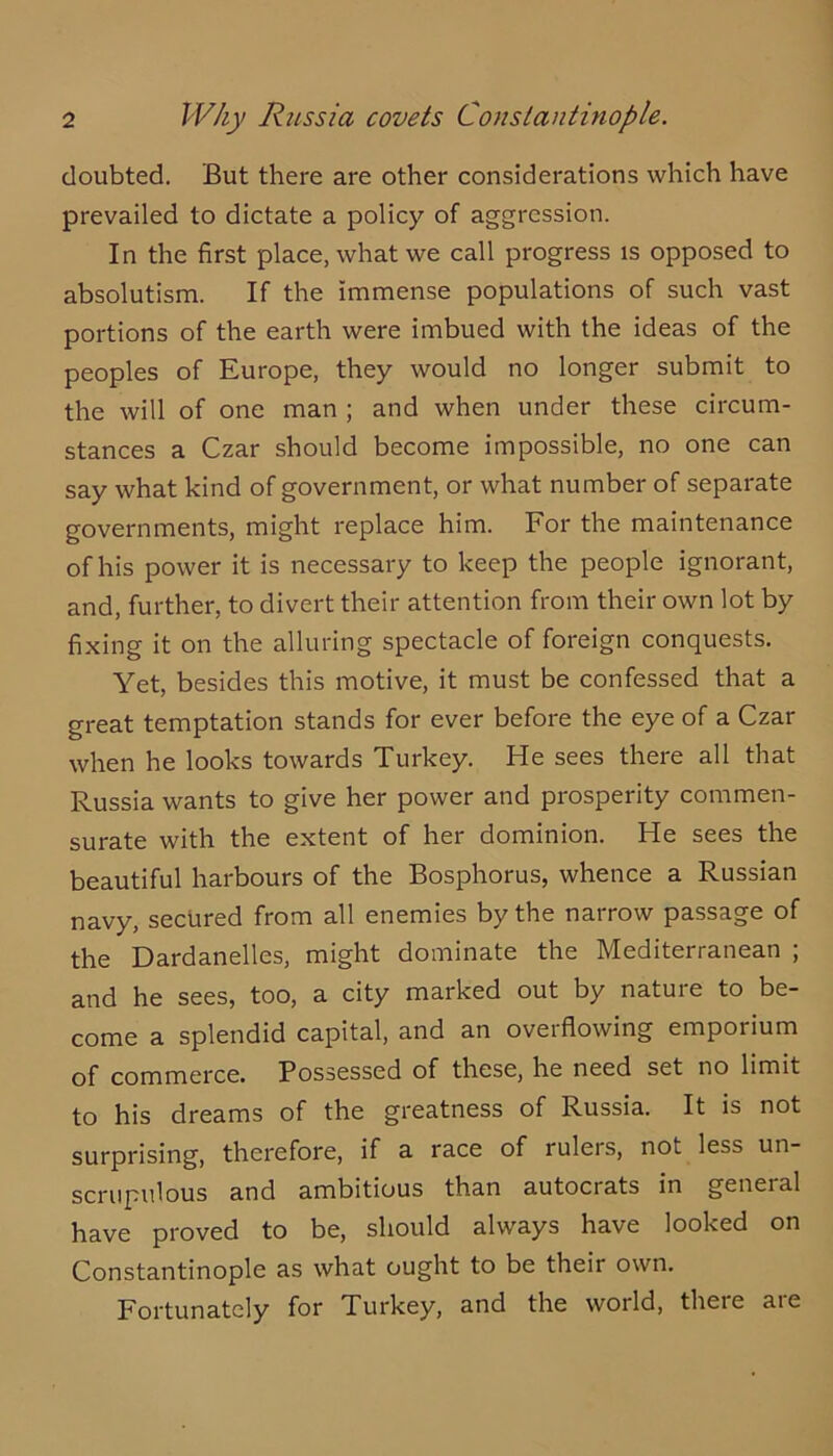 doubted. But there are other considerations which have prevailed to dictate a policy of aggression. In the first place, what we call progress is opposed to absolutism. If the immense populations of such vast portions of the earth were imbued with the ideas of the peoples of Europe, they would no longer submit to the will of one man ; and when under these circum- stances a Czar should become impossible, no one can say what kind of government, or what number of separate governments, might replace him. For the maintenance of his power it is necessary to keep the people ignorant, and, further, to divert their attention from their own lot by fixing it on the alluring spectacle of foreign conquests. Yet, besides this motive, it must be confessed that a great temptation stands for ever before the eye of a Czar when he looks towards Turkey. He sees there all that Russia wants to give her power and prosperity commen- surate with the extent of her dominion. He sees the beautiful harbours of the Bosphorus, whence a Russian navy, secured from all enemies by the narrow passage of the Dardanelles, might dominate the Mediterranean ; and he sees, too, a city marked out by nature to be- come a splendid capital, and an overflowing emporium of commerce. Possessed of these, he need set no limit to his dreams of the greatness of Russia. It is not surprising, therefore, if u race of rulers, not less un- scrupulous and ambitious than autocrats in general have proved to be, should always have looked on Constantinople as what ought to be their own. Fortunately for Turkey, and the world, theie aie